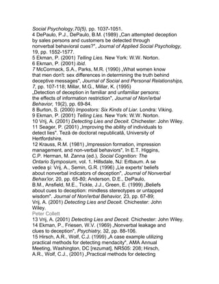 Social Psychology,70{5), pp. 1037-1051.
4 DePaulo, P.J., DePaulo, B.M. (1989) „Can attempted deception
by sales persons and customers be detected through
nonverbal behavioral cues?", Journal of Applied Social Psychology,
19, pp. 1552-1577.
5 Ekman, P. (2001) Telling Lies. New York: W.W. Norton.
6 Ekman, P. (2001) ibid.
7 McCormack, S.A., Parks, M.R. (1990) „What women know
that men don't: sex differences in determining the truth behind
deceptive messages", Journal of Social and Personal Relationships,
7, pp. 107-118; Millar, M.G., Millar, K. (1995)
„Detection of deception in familiar and unfamiliar persons:
the effects of information restriction", Journal of Noni'erbal
Behavior, 19(2), pp. 69-84.
8 Burton, S. (2000) Impostors: Six Kinds of Liar. Londra: Viking.
9 Ekman, P. (2001) Telling Lies. New York: W.W. Norton.
10 Vrij, A. (2001) Detecting Lies and Deceit. Chichester: John Wiley.
11 Seager, P. (2001) „Improving the ability of individuals to
detect lies". Teză de doctorat nepublicată, University of
Hertfordshire.
12 Krauss, R.M. (1981) „Impression formation, impression
management, and non-verbal behaviors", în E.T. Higgins,
C.P. Herman, M. Zanna (ed.), Social Cognition: The
Ontario Symposium, vol. 1. Hillsdale, NJ: Erlbaum. A se
vedea şi: Vrij, A., Semin, G.R. (1996) „Lie experts' beliefs
about nonverbal indicators of deception", Journal of Nonverbal
Behax'ior, 20, pp. 65-80; Anderson, D.E., DePaulo,
B.M., Ansfield, M.E., Tickle, J.J., Green, E. (1999) „Beliefs
about cues to deception: mindless stereotypes or untapped
wisdom". Journal of Noni'erbal Behavior, 23, pp. 67-89;
Vrij, A. (2001) Detecting Lies and Deceit. Chichester: John
Wiley.
Peter Collett
13 Vrij, A. (2001) Detecting Lies and Deceit. Chichester: John Wiley.
14 Ekman, P., Friesen, W.V. (1969) „Nonverbal leakage and
clues to deception", Psychiatry, 32, pp. 88-106.
15 Hirsch, A.R., Wolf, C.J. (1999) „A case example utilizing
practical methods for detecting mendacity", AMA Annual
Meeting, Washington, DC [rezumat], NR505: 208; Hirsch,
A.R., Wolf, C.J., (2001) „Practical methods for detecting
 