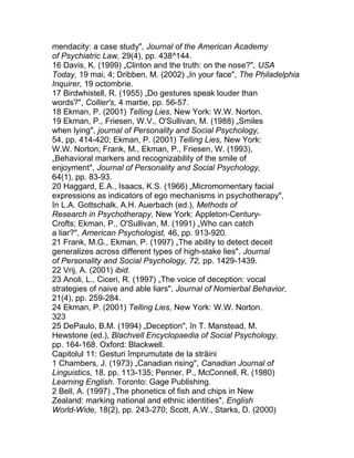 mendacity: a case study", Journal of the American Academy
of Psychiatric Law, 29(4), pp. 438^144.
16 Davis, K. (1999) „Clinton and the truth: on the nose?", USA
Today, 19 mai, 4; Dribben, M. (2002) „In your face", The Philadelphia
Inquirer, 19 octombrie.
17 Birdwhistell, R. (1955) „Do gestures speak louder than
words?", Collier's, 4 martie, pp. 56-57.
18 Ekman, P. (2001) Telling Lies, New York: W.W. Norton.
19 Ekman, P., Friesen, W.V., O'Sullivan, M. (1988) „Smiles
when lying", journal of Personality and Social Psychology,
54, pp. 414-420; Ekman, P. (2001) Telling Lies, New York:
W.W. Norton; Frank, M., Ekman, P., Friesen, W. (1993),
„Behavioral markers and recognizability of the smile of
enjoyment", Journal of Personality and Social Psychology,
64(1), pp. 83-93.
20 Haggard, E.A., Isaacs, K.S. (1966) „Micromomentary facial
expressions as indicators of ego mechanisms in psychotherapy",
în L.A. Gottschalk, A.H. Auerbach (ed.), Methods of
Research in Psychotherapy, New York: Appleton-Century-
Crofts; Ekman, P., O'Sullivan, M. (1991) „Who can catch
a liar?", American Psychologist, 46, pp. 913-920.
21 Frank, M.G., Ekman, P. (1997) „The ability to detect deceit
generalizes across different types of high-stake lies", Journal
of Personality and Social Psychology, 72, pp. 1429-1439.
22 Vrij, A. (2001) ibid.
23 Anoli, L., Ciceri, R. (1997) „The voice of deception: vocal
strategies of naive and able liars", Journal of Nomierbal Behavior,
21(4), pp. 259-284.
24 Ekman, P. (2001) Telling Lies, New York: W.W. Norton.
323
25 DePaulo, B.M. (1994) „Deception", în T. Manstead, M.
Hewstone (ed.), Blachvell Encyclopaedia of Social Psychology,
pp. 164-168. Oxford: Blackwell.
Capitolul 11: Gesturi împrumutate de la străini
1 Chambers, J. (1973) „Canadian rising", Canadian Journal of
Linguistics, 18, pp. 113-135; Penner, P., McConnell, R. (1980)
Learning English. Toronto: Gage Publishing.
2 Bell, A. (1997) „The phonetics of fish and chips in New
Zealand: marking national and ethnic identities", English
World-Wide, 18(2), pp. 243-270; Scott, A.W., Starks, D. (2000)
 