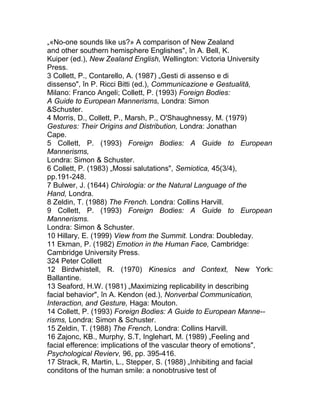 „«No-one sounds like us?» A comparison of New Zealand
and other southern hemisphere Englishes", în A. Bell, K.
Kuiper (ed.), New Zealand English, Wellington: Victoria University
Press.
3 Collett, P., Contarello, A. (1987) „Gesti di assenso e di
dissenso", în P. Ricci Bitti (ed.), Communicazione e Gestualită,
Milano: Franco Angeli; Collett, P. (1993) Foreign Bodies:
A Guide to European Mannerisms, Londra: Simon
&Schuster.
4 Morris, D., Collett, P., Marsh, P., O'Shaughnessy, M. (1979)
Gestures: Their Origins and Distribution, Londra: Jonathan
Cape.
5 Collett, P. (1993) Foreign Bodies: A Guide to European
Mannerisms,
Londra: Simon & Schuster.
6 Collett, P. (1983) „Mossi salutations", Semiotica, 45(3/4),
pp.191-248.
7 Bulwer, J. (1644) Chirologia: or the Natural Language of the
Hand, Londra.
8 Zeldin, T. (1988) The French. Londra: Collins Harvill.
9 Collett, P. (1993) Foreign Bodies: A Guide to European
Mannerisms.
Londra: Simon & Schuster.
10 Hillary, E. (1999) View from the Summit. Londra: Doubleday.
11 Ekman, P. (1982) Emotion in the Human Face, Cambridge:
Cambridge University Press.
324 Peter Collett
12 Birdwhistell, R. (1970) Kinesics and Context, New York:
Ballantine.
13 Seaford, H.W. (1981) „Maximizing replicability in describing
facial behavior", în A. Kendon (ed.), Nonverbal Communication,
Interaction, and Gesture, Haga: Mouton.
14 Collett, P. (1993) Foreign Bodies: A Guide to European Manne--
risms, Londra: Simon & Schuster.
15 Zeldin, T. (1988) The French, Londra: Collins Harvill.
16 Zajonc, KB., Murphy, S.T, Inglehart, M. (1989) „Feeling and
facial efference: implications of the vascular theory of emotions",
Psychological Revierv, 96, pp. 395-416.
17 Strack, R, Martin, L., Stepper, S. (1988) „Inhibiting and facial
conditons of the human smile: a nonobtrusive test of
 