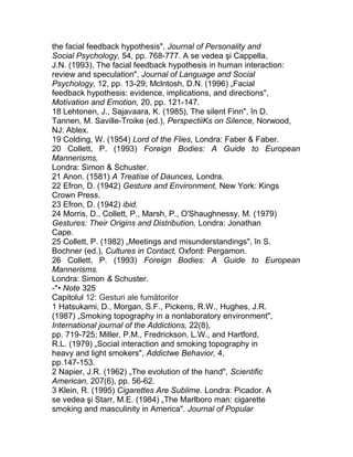 the facial feedback hypothesis", Journal of Personality and
Social Psychology, 54, pp. 768-777. A se vedea şi Cappella,
J.N. (1993), The facial feedback hypothesis in human interaction:
review and speculation", Journal of Language and Social
Psychology, 12, pp. 13-29; Mclntosh, D.N. (1996) „Facial
feedback hypothesis: evidence, implications, and directions",
Motivation and Emotion, 20, pp. 121-147.
18 Lehtonen, J., Sajavaara, K. (1985), The silent Finn", în D.
Tannen, M. Saville-Troike (ed.), PerspectiiKs on Silence, Norwood,
NJ: Ablex.
19 Colding, W. (1954) Lord of the Flies, Londra: Faber & Faber.
20 Collett, P. (1993) Foreign Bodies: A Guide to European
Mannerisms,
Londra: Simon & Schuster.
21 Anon. (1581) A Treatise of Daunces, Londra.
22 Efron, D. (1942) Gesture and Environment, New York: Kings
Crown Press.
23 Efron, D. (1942) ibid.
24 Morris, D., Collett, P., Marsh, P., O'Shaughnessy, M. (1979)
Gestures: Their Origins and Distribution, Londra: Jonathan
Cape.
25 Collett, P. (1982) „Meetings and misunderstandings", în S.
Bochner (ed.), Cultures in Contact, Oxford: Pergamon.
26 Collett, P. (1993) Foreign Bodies: A Guide to European
Mannerisms.
Londra: Simon & Schuster.
-*• Note 325
Capitolul 12: Gesturi ale fumătorilor
1 Hatsukami, D., Morgan, S.F., Pickens, R.W., Hughes, J.R.
(1987) „Smoking topography in a nonlaboratory environment",
International journal of the Addictions, 22(8),
pp. 719-725; Miller, P.M., Fredrickson, L.W., and Hartford,
R.L. (1979) „Social interaction and smoking topography in
heavy and light smokers", Addictwe Behavior, 4,
pp.147-153.
2 Napier, J.R. (1962) „The evolution of the hand", Scientific
American, 207(6), pp. 56-62.
3 Klein, R. (1995) Cigarettes Are Sublime. Londra: Picador. A
se vedea şi Starr, M.E. (1984) „The Marlboro man: cigarette
smoking and masculinity in America". Journal of Popular
 