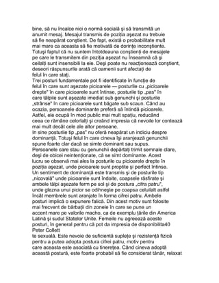 bine, să nu încalce nici o normă socială şi să transmită un
anumit mesaj. Mesajul transmis de poziţia aşezat nu trebuie
să fie neapărat conştient. De fapt, există o probabilitate mult
mai mare ca aceasta să fie motivată de dorinţe inconştiente.
Totuşi faptul că nu suntem întotdeauna conştienţi de mesajele
pe care le transmitem din poziţia aşezat nu înseamnă că şi
ceilalţi sunt insensibili la ele. Deşi poate nu reacţionează conştient,
deseori răspunsurile arată că oamenii sunt afectaţi de
felul în care staţi.
Trei posturi fundamentale pot fi identificate în funcţie de
felul în care sunt aşezate picioarele — posturile cu „picioarele
drepte" în care picioarele sunt întinse, posturile tip „pas" în
care tălpile sunt aşezate imediat sub genunchi şi posturile
„strânse" în care picioarele sunt băgate sub scaun. Când au
ocazia, persoanele dominante preferă să întindă picioarele.
Astfel, ele ocupă în mod public mai mult spaţiu, reducând
ceea ce rămâne celorlalţi şi creând impresia că nevoile lor contează
mai mult decât cele ale altor persoane.
In sine posturile tip „pas" nu oferă neapărat un indiciu despre
dominanţă. Totuşi felul în care cineva îşi aranjează genunchii
spune foarte clar dacă se simte dominant sau supus.
Persoanele care stau cu genunchii depărtaţi trimit semnale clare,
deşi de obicei neintenţionate, că se simt dominante. Acest
lucru se observă mai ales la posturile cu picioarele drepte în
poziţia aşezat, unde picioarele sunt proptite şi perfect întinse.
Un sentiment de dominanţă este transmis şi de posturile tip
„nicovală" unde picioarele sunt îndoite, coapsele răsfirate şi
ambele tălpi aşezate ferm pe sol şi de postura „cifra patru",
unde glezna unui picior se odihneşte pe coapsa celuilalt astfel
încât membrele sunt aranjate în forma cifrei patru. Ambele
posturi implică o expunere falică. Din acest motiv sunt folosite
mai frecvent de bărbaţii din zonele în care se pune un
accent mare pe valorile macho, ca de exemplu ţările din America
Latină şi sudul Statelor Unite. Femeile nu agreează aceste
posturi, în general pentru că pot da impresia de disponibilita40
Peter Collett
te sexuală. Este nevoie de suficientă supleţe şi rezistenţă fizică
pentru a putea adopta postura cifrei patru, motiv pentru
care aceasta este asociată cu tinereţea. Când cineva adoptă
această postură, este foarte probabil să fie considerat tânăr, relaxat
 