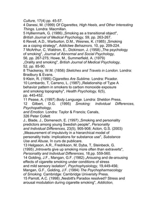 Culture, 17(4) pp. 45-57.
4 Danesi, M. (1999) Of Cigarettes, High Heels, and Other Interesting
Things. Londra: Macmillan.
5 Hyllienmark, G. (1986) „Smoking as a transitional object",
British Journal of Medical Psychology, 59, pp. 263-267.
6 Revell, A.D., Warburton, D.M., Wesnes, K. (1985) „Smoking
as a coping strategy", Addictwe Behaznors, 10, pp. 209-224.
7 McArthur, C, Waldron, E., Dickinson, J. (1958) „The psychology
of smoking", Journal of Abnormal and Social Psychology,
56, pp. 267-275; Howe, M., Summerfield, A. (1979)
„Orality and smoking", British Journal of Medical Psychology,
52, pp. 85-90.
8 Thackeray, W.M. (1856) Sketches and Travels in London. Londra:
Bradbury & Evans.
9 Klein, R. (1995) Cigarettes Are Sublime. Londra: Picador.
10 Lombardo, T, Carreno, L. (1987) „Relationship of Type A
behavior pattern in smokers to carbon monoxide exposure
and smoking topography", Health Psychology, 6(5),
pp. 445-452.
11 Pease, A. (1997) Body Language. Londra: Sheldon Press.
12 Gilbert, D.G. (1995) Smoking: Individual Differences,
Psychopathology,
and Emotion. Londra: Taylor & Francis; Canals,
326 Peter Collett
J., Blade, J., Domenech, E. (1997) „Smoking and personality
predictors among young Swedish people", Personality
and Individual Differences, 23(5), 905-908; Acton, G.S. (2003)
„Measurement of impulsivity in a hierarchical model of
personality traits: implications for substance use", Substance
Use and Abuse, în curs de publicare.
13 Helgason, A.R., Fredrikson, M, Dyba, T, Steinbeck, G.
(1995) „Introverts give up smoking more often than extraverts",
Personality and Individual Differences, 18,pp. 559-560.
14 Golding, J.F., Mangan, G.F. (1982) „Arousing and de-arousing
effects of cigarette smoking under conditions of stress
and mild sensory isolation", Psychophysiology, 19,449-456;
Mangan, G.F., Golding, J.F. (1984) The Psychopharmacology
of Smoking. Cambridge: Cambridge University Press.
15 Parrott, A.C. (1998) „Nesbitt's Paradox resolved? Stress and
arousal modulation during cigarette smoking", Addiction,
 