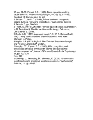 93, pp. 27-39; Parrott, A.C. (1999) „Does cigarette smoking
cause stress?", American Psychologist, 54(10), pp. 817-820.
Capitolul 13: Cum ne dăm de gol
1 Simons, D., Levin D. (1998) „Failure to detect changes to
people during a real-world interaction", Psychonomic Bulletin
& Revieiv, 5, pp. 644-649.
2 Truzzi, M. (1973) „Sherlock Holmes: applied social psychologist",
în M. Truzzi (ed.), The Humanities as Sociology, Columbus,
OH: Charles E. Merrill.
3 Doyle, A.C. (1891) „A case of identity", în W. S. Baring-Gould
(ed.) (1967), The Annotated Sherlock Holmes, New York:
Clarkson N. Potter.
4 Napier, J.R. (1973) Bigfoot: The Yeti and Sasquatch in Myth
and Reality, Londra: E.P. Dutton.
5 Murphy, ST., Zajonc, R.B. (1993) „Affect, cognition, and
awareness: affective priming with optimal and suboptimal
stimulus exposures", journal of Personality and Social Psychology,
64, pp. 723-739.
Note 327
6 Dimberg, U., Thunberg, M., Elmehed, K. (2000) „Unconscious
facial reactions to emotional facial expressions", Psychological
Science, 11, pp. 86-89.
 