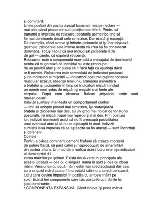 şi dominant.
Unele posturi din poziţia aşezat transmit mesaje neclare —
mai ales când picioarele sunt poziţionate diferit. Pentru că
transmit o impresie de relaxare, posturile asimetrice tind să
fie mai dominante decât cele simetrice. Dar există şi excepţii.
De exemplu, când cineva şi întinde picioarele şi îşi încrucişează
gleznele, picioarele sale întinse arată că vrea să fie considerat
dominant. Totuşi faptul că şi-a încrucişat picioarele îl dă
de gol — pentru că exprimă reticenţă.
Relaxarea este o componentă esenţială a mesajului de dominanţă
pentru că sugerează că individul nu este preocupat
de un posibil atac şi ar putea să îi facă faţă cu uşurinţă dacă
ar fi nevoie. Relaxarea este semnalată de indicatori posturali
şi de indicatori ai mişcării — indicatorii posturali cuprind tonusul
muscular scăzut, absenţa tensiunii, aranjarea asimetrică
a braţelor şi picioarelor în timp ce indicatorii mişcării includ
un număr mai redus de mişcări şi mişcări mai lente ale
corpului. După cum observa Balzac „mişcările lente sunt
maiestuoase".
Indivizii sumisivi manifestă un comportament contrar
— tind să adopte posturi mai simetrice, îşi rearanjează
braţele şi picioarele mai des, au un grad mai ridicat de tensiune
posturală, îşi mişcă trupul mai repede şi mai des. Prin postura
lor, indivizii dominanţi arată că nu îi preocupă posibilitatea
unui eventual atac şi că nu se aşteaptă la unul. Indivizii
sumisivi lasă impresia că se aşteaptă să fie atacaţi — sunt încordaţi
şi defensivi.
Coatele
Pentru a părea dominanţi oamenii trebuie să creeze impresia
de putere fizică, să pară calmi şi nepreocupaţi de ameninţări
din partea altora. Un mod de a realiza acest lucru este aşeIndicatori
ai dominanţei 41
zarea mâinilor pe şolduri. Există două versiuni principale ale
acestei posturi — cea cu o singură mână în şold şi cea cu două
mâini. Versiunea cu două mâini este mai spectaculoasă dar cea
cu o singură mână poate fi îndreptată către o anumită persoană,
lucru care devine imposibil în poziţia cu ambele mâini pe
şold. Există trei componente care fac posturile cu mâinile în
şold dominante:
• COMPONENTA EXPANSIVĂ. Când cineva îşi pune mâna
 
