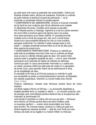 pe şold pare mai mare şi potenţial mai ameninţător. Când sunt
folosite ambele mâini, efectul se dublează. Posturile cu mâinile
pe şold măresc şi teritoriul ocupat de persoană — ca şi
posturile cu picioarele întinse în poziţia aşezat.
• COMPONENTA DE AMENINŢARE. Oricine a încercat vreodată
să îşi facă loc prin mulţime ştie cât de eficiente sunt coatele
în eliberarea drumului. Coatele sunt osoase şi ascuţite.
Pot fi folosite pentru a împinge, înghionti şi a da la o parte oamenii
din drum fără a produce genul de jignire care s-ar putea
isca dacă persoana şi-ar folosi mâinile. În această privinţă
coatele sunt o armă de rangul doi, dar sunt o armă totuşi.
Acest lucru face posibilă folosirea lor într-un mod insidios,
aproape subliminal. Cu mâinile în şold mesajul este şi mai
subtil — coatele ameninţă oamenii fără ca ei să îşi dea prea
bine seama de acest lucru.
• COMPONENTA PREPARATORIE. Postura cu mâinile pe
şold este la jumătatea drumului între cea cu mâinile pe lângă
corp şi cea cu mâinile ridicate gata de atac. Din acest motiv,
postura este o pregătire parţială de atac — una în care intenţiile
persoanei sunt mascate de faptul că mâinile se odihnesc
comod pe şold. În cazul persoanelor înarmate cu o sabie sau
un pistol, punerea mâinii pe şold este de multe ori o apropiere
de armă, lucru care permite mâinii să se odihnească în timp
ce se pregăteşte de atac.
În secolele al XV-lea şi al XVI-lea postura cu mâinile în şold
era acceptată ca parte a comportamentului masculin al bărbaţilor
din clasele superioare. Oamenii cu funcţii înalte erau frec42
Peter Collett
Postura călăreţului. Acesta este faimosul portret făcut de Hans
Holbein
cel tânăr regelui Henric al VlII-lea — cu picioarele depărtate şi
braţele plantate ferm cu coatele în afară —, un monarh puternic, plin
de energie care controlează perfect destinul său şi al poporului său.
Indicatori ai dominanţei 43
vent pictaţi în portrete cu mâna cât mai sus pe şold — faimosul
al lui Henric al VIII-lea portret făcut de Hans Holbein este
un exemplu perfect —, uneori cotul ameninţător era întors
spre privitor. Pe vremea aceea, postura cu mâna pe şold era
strâns legată de meseria armelor — atât de mult încât cei care
doreau să arate că au legături cu mediul militar nu trebuiau
 