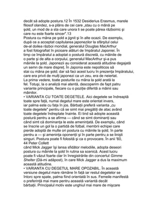 decât să adopte postura.12 În 1532 Desiderius Erasmus, marele
filosof olandez, s-a plâns de cei care „stau cu o mână pe
şold, un mod de a sta care unora li se poate părea războinic şi
care nu este foarte sincer".13
Postura cu mâna pe şold a jignit şi în alte ocazii. De exemplu,
după ce a acceptat capitularea japonezilor la sfârşitul celui
de-al doilea război mondial, generalul Douglas MacArthur
a fost fotografiat în picioare alături de împăratul Japoniei. În
timp ce împăratul a adoptat o postură discretă, cu mâinile de
o parte şi de alta a corpului, generalul MacArthur şi-a pus
mâinile la şold. Japonezii au considerat această atitudine degajată
un semn de mare dispreţ. În Japonia este nepoliticos să
stai cu mâna pe şold; dar să faci acest lucru în prezenţa împăratului,
care era privit de mulţi japonezi ca un zeu, era de neiertat.
La prima vedere, toate posturile cu mâna la şold arată la
fel. Totuşi, la o analiză mai atentă, descoperim de fapt patru
variante principale, fiecare cu o poziţie diferită a mâinii sau
mâinilor.
• VARIANTA CU TOATE DEGETELE. Aici degetele se îndreaptă
toate spre faţă, numai degetul mare este orientat invers,
iar palma este cu faţa în jos. Bărbaţii preferă varianta „cu
toate degetele" pentru că se simt mai pregătiţi de atac având
toate degetele îndreptate înainte. Ei tind să adopte această
postură pentru a se afirma — când se simt dominanţi sau
când simt că dominanţa le este ameninţată. De exemplu, când
se înscrie un gol la o partidă de fotbal, membrii echipei care
pierde adoptă de multe ori postura cu mâinile la şold, în parte
pentru a — şi ameninţa oponenţii şi în parte pentru a se linişti
singuri. Postura poate fi folosită şi ca o provocare. În anii '60,
44 Peter Collett
când Mick Jagger îşi lansa sfidător melodiile, adopta deseori
postura cu mâinile la şold în rutina sa scenică. Acest lucru
poate fi văzut foarte clar în înregistrările din concertul Gimme
Shelter (Dă-mi adăpost), în care Mick Jagger a dus la maximum
această atitudine.
• VARIANTA CU DEGETUL MARE OPOZABIL. În această
versiune degetul mare rămâne în faţă iar restul degetelor se
întorc spre spate, palma fiind orientată în sus. Femeile manifestă
o preferinţă mai mare pentru această variantă decât
bărbaţii. Principalul motiv este unghiul mai mare de mişcare
 