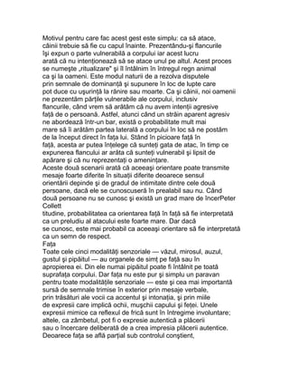 Motivul pentru care fac acest gest este simplu: ca să atace,
câinii trebuie să fie cu capul înainte. Prezentându-şi flancurile
îşi expun o parte vulnerabilă a corpului iar acest lucru
arată că nu intenţionează să se atace unul pe altul. Acest proces
se numeşte „ritualizare" şi îl întâlnim în întregul regn animal
ca şi la oameni. Este modul naturii de a rezolva disputele
prin semnale de dominanţă şi supunere în loc de lupte care
pot duce cu uşurinţă la rănire sau moarte. Ca şi câinii, noi oamenii
ne prezentăm părţile vulnerabile ale corpului, inclusiv
flancurile, când vrem să arătăm că nu avem intenţii agresive
faţă de o persoană. Astfel, atunci când un străin aparent agresiv
ne abordează într-un bar, există o probabilitate mult mai
mare să îi arătăm partea laterală a corpului în loc să ne postăm
de la început direct în faţa lui. Stând în picioare faţă în
faţă, acesta ar putea înţelege că sunteţi gata de atac, în timp ce
expunerea flancului ar arăta că sunteţi vulnerabil şi lipsit de
apărare şi că nu reprezentaţi o ameninţare.
Aceste două scenarii arată că aceeaşi orientare poate transmite
mesaje foarte diferite în situaţii diferite deoarece sensul
orientării depinde şi de gradul de intimitate dintre cele două
persoane, dacă ele se cunoscuseră în prealabil sau nu. Când
două persoane nu se cunosc şi există un grad mare de încerPeter
Collett
titudine, probabilitatea ca orientarea faţă în faţă să fie interpretată
ca un preludiu al atacului este foarte mare. Dar dacă
se cunosc, este mai probabil ca aceeaşi orientare să fie interpretată
ca un semn de respect.
Faţa
Toate cele cinci modalităţi senzoriale — văzul, mirosul, auzul,
gustul şi pipăitul — au organele de simţ pe faţă sau în
apropierea ei. Din ele numai pipăitul poate fi întâlnit pe toată
suprafaţa corpului. Dar faţa nu este pur şi simplu un paravan
pentru toate modalităţile senzoriale — este şi cea mai importantă
sursă de semnale trimise în exterior prin mesaje verbale,
prin trăsături ale vocii ca accentul şi intonaţia, şi prin miile
de expresii care implică ochii, muşchii capului şi feţei. Unele
expresii mimice ca reflexul de frică sunt în întregime involuntare;
altele, ca zâmbetul, pot fi o expresie autentică a plăcerii
sau o încercare deliberată de a crea impresia plăcerii autentice.
Deoarece faţa se află parţial sub controlul conştient,
 