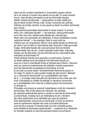este una din armele importante în încercările noastre zilnice
de a ne induce în eroare sau păcăli unii pe alţii. În ciuda acestor
lucruri, faţa rămâne principala sursă de informaţie despre
stările noastre emoţionale — observându-ne faţa ceilalţi pot
spune dacă suntem fericiţi, trişti, furioşi, surprinşi sau speriaţi.
Uitându-se la faţa noastră, ei pot spune şi dacă ne simţim dominanţi
sau supuşi.
Faţa exprimă semnalele dominanţei în două moduri. În primul
rând, prin „atributele faciale" — de exemplu, dacă sprâncenele
sunt mari sau mici, bărbia este pătrată sau rotundă sau
dacă ochii sunt apropiaţi sau depărtaţi. A doua modalitate include
„acţiunile faciale" — de exemplu, felul în care ochii se
măresc sau se micşorează, felul în care sprâncenele se ridică sau
se lasă în jos ori felul în care bărbia este împinsă în faţă sau trasă
înapoi. Atributele faciale ale unei persoane tind să rămână
neschimbate zeci de ani, uneori aproape toată viaţa. Acţiunile
faciale, pe de altă parte, se pot schimba de la o secundă la alta.
Indicatori ai dominanţei 47
Unele atribute faciale sunt asociate cu dominanţa. Oamenii
cu bărbii pătrate sunt consideraţi mai dominanţi decât cei
care au o linie a mandibulei firavă şi retrasă spre interior. Oamenii
care au contururi proeminente ale orbitelor oculare superioare
sunt de asemenea consideraţi ca dominanţi, şi la fel
şi cei care au buze subţiri. Caracteristicile fizionomiei joacă un
rol major în modul în care suntem trataţi de alţi oameni. Bărbaţii
cu o „fizionomie dominantă" au o probabilitate mai mare
de a — şi începe viaţa sexuală mai devreme şi de a face sex mai
mult. Cercetările au arătat că bărbaţii cu faciesuri dominante
au o probabilitate mai mare de a obţine posturi de conducere
în armată.14
Primatele nonumane şi oamenii împărtăşesc mulţi din indicatorii
dominanţei. Mai multe specii de maimuţe, de exemplu,
îşi coboară sprâncenele pentru a emite un semnal de dominanţă
şi ameninţare. Acelaşi lucru se întâmplă şi la om. Oamenii
ale căror sprâncene sunt coborâte sau care îşi coboară
linia sprâncenelor sunt priviţi ca dominanţi, în timp ce oamenii
care au sprâncene ridicate sau care şi le ridică temporar
sunt priviţi ca supuşi.15 Acesta este unul din motivele pentru
care femeile îşi pensează sprâncenele — subţiindu-le şi ridicându-
le, femeile creează un semnal semipermanent al sumisiunii
 