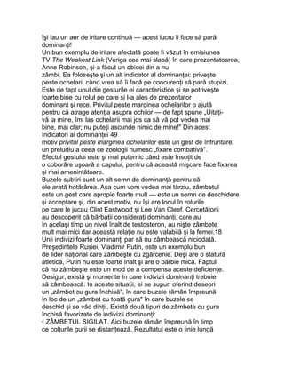 îşi iau un aer de iritare continuă — acest lucru îi face să pară
dominanţi!
Un bun exemplu de iritare afectată poate fi văzut în emisiunea
TV The Weakest Link (Veriga cea mai slabă) în care prezentatoarea,
Anne Robinson, şi-a făcut un obicei din a nu
zâmbi. Ea foloseşte şi un alt indicator al dominanţei: priveşte
peste ochelari, când vrea să îi facă pe concurenţi să pară stupizi.
Este de fapt unul din gesturile ei caracteristice şi se potriveşte
foarte bine cu rolul pe care şi l-a ales de prezentator
dominant şi rece. Privitul peste marginea ochelarilor o ajută
pentru că atrage atenţia asupra ochilor — de fapt spune „Uitaţi-
vă la mine, îmi las ochelarii mai jos ca să vă pot vedea mai
bine, mai clar; nu puteţi ascunde nimic de mine!" Din acest
Indicatori ai dominanţei 49
motiv privitul peste marginea ochelarilor este un gest de înfruntare;
un preludiu a ceea ce zoologii numesc „fixare combativă".
Efectul gestului este şi mai puternic când este însoţit de
o coborâre uşoară a capului, pentru că această mişcare face fixarea
şi mai ameninţătoare.
Buzele subţiri sunt un alt semn de dominanţă pentru că
ele arată hotărârea. Aşa cum vom vedea mai târziu, zâmbetul
este un gest care apropie foarte mult — este un semn de deschidere
şi acceptare şi, din acest motiv, nu îşi are locul în rolurile
pe care le jucau Clint Eastwood şi Lee Van Cleef. Cercetătorii
au descoperit că bărbaţii consideraţi dominanţi, care au
în acelaşi timp un nivel înalt de testosteron, au nişte zâmbete
mult mai mici dar această relaţie nu este valabilă şi la femei.18
Unii indivizi foarte dominanţi par să nu zâmbească niciodată.
Preşedintele Rusiei, Vladimir Putin, este un exemplu bun
de lider naţional care zâmbeşte cu zgârcenie. Deşi are o statură
atletică, Putin nu este foarte înalt şi are o bărbie mică. Faptul
că nu zâmbeşte este un mod de a compensa aceste deficienţe.
Desigur, există şi momente în care indivizii dominanţi trebuie
să zâmbească. In aceste situaţii, ei se supun oferind deseori
un „zâmbet cu gura închisă", în care buzele rămân împreună
în loc de un „zâmbet cu toată gura" în care buzele se
deschid şi se văd dinţii. Există două tipuri de zâmbete cu gura
închisă favorizate de indivizii dominanţi:
• ZÂMBETUL SIGILAT. Aici buzele rămân împreună în timp
ce colţurile gurii se distanţează. Rezultatul este o linie lungă
 