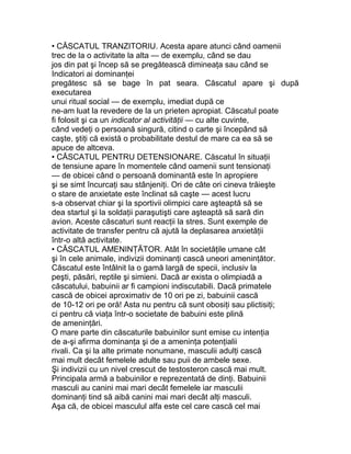 • CĂSCATUL TRANZITORIU. Acesta apare atunci când oamenii
trec de la o activitate la alta — de exemplu, când se dau
jos din pat şi încep să se pregătească dimineaţa sau când se
Indicatori ai dominanţei
pregătesc să se bage în pat seara. Căscatul apare şi după
executarea
unui ritual social — de exemplu, imediat după ce
ne-am luat la revedere de la un prieten apropiat. Căscatul poate
fi folosit şi ca un indicator al activităţii — cu alte cuvinte,
când vedeţi o persoană singură, citind o carte şi începând să
caşte, ştiţi că există o probabilitate destul de mare ca ea să se
apuce de altceva.
• CĂSCATUL PENTRU DETENSIONARE. Căscatul în situaţii
de tensiune apare în momentele când oamenii sunt tensionaţi
— de obicei când o persoană dominantă este în apropiere
şi se simt încurcaţi sau stânjeniţi. Ori de câte ori cineva trăieşte
o stare de anxietate este înclinat să caşte — acest lucru
s-a observat chiar şi la sportivii olimpici care aşteaptă să se
dea startul şi la soldaţii paraşutişti care aşteaptă să sară din
avion. Aceste căscaturi sunt reacţii la stres. Sunt exemple de
activitate de transfer pentru că ajută la deplasarea anxietăţii
într-o altă activitate.
• CĂSCATUL AMENINŢĂTOR. Atât în societăţile umane cât
şi în cele animale, indivizii dominanţi cască uneori ameninţător.
Căscatul este întâlnit la o gamă largă de specii, inclusiv la
peşti, păsări, reptile şi simieni. Dacă ar exista o olimpiadă a
căscatului, babuinii ar fi campioni indiscutabili. Dacă primatele
cască de obicei aproximativ de 10 ori pe zi, babuinii cască
de 10-12 ori pe oră! Asta nu pentru că sunt obosiţi sau plictisiţi;
ci pentru că viaţa într-o societate de babuini este plină
de ameninţări.
O mare parte din căscaturile babuinilor sunt emise cu intenţia
de a-şi afirma dominanţa şi de a ameninţa potenţialii
rivali. Ca şi la alte primate nonumane, masculii adulţi cască
mai mult decât femelele adulte sau puii de ambele sexe.
Şi indivizii cu un nivel crescut de testosteron cască mai mult.
Principala armă a babuinilor e reprezentată de dinţi. Babuinii
masculi au canini mai mari decât femelele iar masculii
dominanţi tind să aibă canini mai mari decât alţi masculi.
Aşa că, de obicei masculul alfa este cel care cască cel mai
 