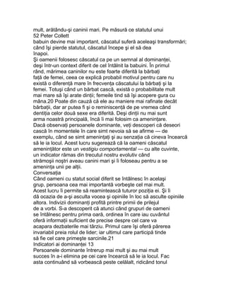 mult, arătându-şi caninii mari. Pe măsură ce statutul unui
52 Peter Collett
babuin devine mai important, căscatul suferă aceleaşi transformări;
când îşi pierde statutul, căscatul începe şi el să dea
înapoi.
Şi oamenii folosesc căscatul ca pe un semnal al dominanţei,
deşi într-un context diferit de cel întâlnit la babuini. În primul
rând, mărimea caninilor nu este foarte diferită la bărbaţi
faţă de femei, ceea ce explică probabil motivul pentru care nu
există o diferenţă mare în frecvenţa căscatului la bărbaţi şi la
femei. Totuşi când un bărbat cască, există o probabilitate mult
mai mare să îşi arate dinţii; femeile tind să îşi acopere gura cu
mâna.20 Poate din cauză că ele au maniere mai rafinate decât
bărbaţii, dar ar putea fi şi o reminiscenţă de pe vremea când
dentiţia celor două sexe era diferită. Deşi dinţii nu mai sunt
arma noastră principală, încă îi mai folosim ca ameninţare.
Dacă observaţi persoanele dominante, veţi descoperi că deseori
cască în momentele în care simt nevoia să se afirme — de
exemplu, când se simt ameninţaţi şi au senzaţia că cineva încearcă
să le ia locul. Acest lucru sugerează că la oameni căscatul
ameninţător este un vestigiu comportamental — cu alte cuvinte,
un indicator rămas din trecutul nostru evolutiv când
strămoşii noştri aveau canini mari şi îi foloseau pentru a se
ameninţa unii pe alţii.
Conversaţia
Când oameni cu statut social diferit se întâlnesc în acelaşi
grup, persoana cea mai importantă vorbeşte cel mai mult.
Acest lucru îi permite să reamintească tuturor poziţia ei. Şi îi
dă ocazia de a-şi asculta vocea şi opiniile în loc să asculte opiniile
altora. Indivizii dominanţi profită printre primii de prilejul
de a vorbi. S-a descoperit că atunci când grupuri de oameni
se întâlnesc pentru prima oară, ordinea în care iau cuvântul
oferă informaţii suficient de precise despre cel care va
acapara dezbaterile mai târziu. Primul care îşi oferă părerea
invariabil preia rolul de lider; iar ultimul care participă tinde
să fie cel care primeşte sarcinile.21
Indicatori ai dominanţei 13
Persoanele dominante întrerup mai mult şi au mai mult
succes în a-i elimina pe cei care încearcă să le ia locul. Fac
asta continuând să vorbească peste celălalt, ridicând tonul
 