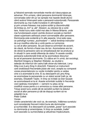 şi folosind semnale nonverbale menite să-l descurajeze pe
adversar. Prin urmare, când persoana dominantă întrerupe,
conversaţia celor din jur se opreşte mai repede decât atunci
când autorul întreruperii este o persoană subordonată. Persoanele
dominante au mai multă încredere în afirmaţiile lor
şi prin urmare folosesc mai puţine ezitări şi discontinuităţi
de limbaj ca „hm" şi „ăă". Deseori, au obiceiul de a vorbi
tare. Acest lucru este vizibil mai ales în Marea Britanie, unde
mai funcţionează uneori vechile diviziuni sociale şi membrii
clasei superioare asfixiază uneori conversaţiile altor persoane.
Dominanţa este evidentă şi în alte aspecte. Unul este ceea
ce psihologii numesc „acomodare" — adică tendinţa indivizilor
de a-şi modifica stilul de a vorbi pentru a-l armoniza
cu cel al altor persoane. Se pot observa schimbări de accent,
de viteză, de formă a frazei sau de ton. Acomodarea are loc
de obicei la persoane care se simpatizează dar se produce şi
în situaţii în care există diferenţe de statut. În aceste condiţii,
persoana subordonată tinde să îşi acomodeze discursul
la cel al persoanei dominante. Cu câţiva ani în urmă, doi sociologi,
Stanford Gregory şi Stephen Webster, au studiat o
selecţie de interviuri din cadrul talk show-ului televizat, Larry
Kitig Live (Larry King în direct)22. Folosind un instrument
care analizează frecvenţele joase ale vocii, aceştia au comparat
vocea prezentatorului cu vocile invitaţilor pentru a vedea
cine s-a acomodat la cine. Ei au descoperit că Larry King
se acomodase la persoanele cu un statut social înalt ca, de
exemplu, Elisabeth Taylor, în timp ce invitaţii ca Dan Quayle
se acomodaseră ei la el. Aceste schimbări subtile în frecvenţa
vocii apăreau inconştient — oamenii nu ştiau că îşi
modifică vocea pentru a o armoniza cu vocea altei persoane.
Totuşi acest lucru arată cât de sensibili suntem la statutul
social al altor persoane şi cât de dispuşi suntem să ne
adaptăm la ei.
Peter Collett
Vocea
Unele caracteristici ale vocii ca, de exemplu, înălţimea sunetului
sunt considerate frecvent indicii bune ale dominanţei
şi sumisivităţii. S-a descoperit că sunetele „joase" sunt asociate
cu dominanţa şi ameninţarea, în timp ce sunetele „înalte"
sunt asociate cu sumisivitatea şi atitudinea împăciuitoare.
 