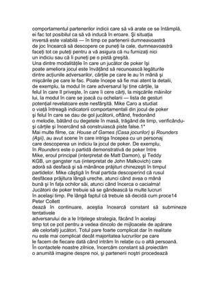 comportamentul partenerilor indicii care să vă arate ce se întâmplă,
ei fac tot posibilul ca să vă inducă în eroare. Şi situaţia
inversă este valabilă — în timp ce partenerii dumneavoastră
de joc încearcă să descopere ce puneţi la cale, dumneavoastră
faceţi tot ce puteţi pentru a vă asigura că nu furnizaţi nici
un indiciu sau că îi puneţi pe o pistă greşită.
Una dintre modalităţile în care un jucător de poker îşi
poate ameliora jocul este învăţând să recunoască legăturile
dintre acţiunile adversarilor, cărţile pe care le au în mână şi
mişcările pe care le fac. Poate începe să fie mai atent la detalii,
de exemplu, la modul în care adversarul îşi ţine cărţile, la
felul în care îl priveşte, în care îi cere cărţi, la mişcările mâinilor
lui, la modul în care se joacă cu ochelarii — lista de gesturi
potenţial revelatoare este nesfârşită. Mike Caro a studiat
o viaţă întreagă indicatorii comportamentali din jocul de poker
şi felul în care se dau de gol jucătorii, oftând, fredonând
o melodie, bătând cu degetele în masă, trăgând de timp, verificându-
şi cărţile şi încercând să construiască piste false.1*
Mai multe filme, ca: House of Games (Casa jocurilor) şi Rounders
(Aşii), au avut scene în care intriga începea cu un personaj
care descoperea un indiciu la jocul de poker. De exemplu,
în Rounders este o partidă demonstrativă de poker între
Mike, eroul principal (interpretat de Matt Damon), şi Teddy
KGB, un gangster rus (interpretat de John Malkovich) care
adoră să desfacă şi să mănânce prăjituri chinezeşti în timpul
partidelor. Mike câştigă în final partida descoperind că rusul
desfăcea prăjitura lângă ureche, atunci când avea o mână
bună şi în faţa ochilor săi, atunci când încerca o cacialma!
Jucătorii de poker trebuie să se gândească la multe lucruri
în acelaşi timp. Pe lângă faptul că trebuie să decidă cum proce14
Peter Collett
dează în continuare, aceştia încearcă constant să submineze
tentativele
adversarului de a le înţelege strategia, făcând în acelaşi
timp tot ce pot pentru a vedea dincolo de mijloacele de apărare
ale celorlalţi jucători. Totul pare foarte complicat dar în realitate
nu este mai complicat decât majoritatea lucrurilor pe care
le facem de fiecare dată când intrăm în relaţie cu o altă persoană.
În contactele noastre zilnice, încercăm constant să proiectăm
o anumită imagine despre noi, şi partenerii noştri procedează
 