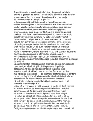 Această asociere este întâlnită în întregul regn animal, de la
balene la şoarecii de câmp — un exemplu edificator este mârâitul
agresiv pe un ton jos al unui câine de pază în comparaţie
cu scâncetul înalt al unui pui supus.23
În lumea animală, indivizii cu un tract vocal lung produc
sunete mult mai joase. Deoarece indivizii mai mari tind să aibă
tracturi vocale mai lungi, profunzimea sunetului emis este un
indicator foarte bun pentru mărimea animalului şi pentru
ameninţarea pe care o reprezintă. Totuşi la oameni nu există
o relaţie clară între dimensiunea corpului şi profunzimea vocii,
astfel încât înălţimea sunetului nu este un indicator real al
dimensiunilor unei persoane. Cu toate acestea, când oamenii
ascultă înregistrările unor voci joase şi înalte, afirmă constant
că vocile joase aparţin unor indivizi dominanţi iar cele înalte
unor indivizi supuşi. De ce sunt sunetele înalte un indicator
real al mărimii la animale iar la oameni nu rămâne un mister.
Poate fi vorba de o „relicvă evolutivă" — cu alte cuvinte, asocierea
dintre mărimea corpului şi intensitatea vocală, care a
fost prezentă la strămoşii noştri, a dus la instalarea unui set
de presupuneri care mai funcţionează încă deşi asocierea a dispărut
de mult.24
Dacă intensitatea vocală nu oferă informaţii despre dimensiunile
persoanei, ea oferă totuşi indicii importante în privinţa
dominanţei. O face în mai multe moduri. În primul rând,
s-a descoperit că bărbaţii care au voci profunde au un nivel
mai ridicat de testosteron — de exemplu, cântăreţii başi şi baritoni
cu voci profunde tind să aibă un nivel mai ridicat de testosteron
decât tenorii. În al doilea rând, este un lucru cunoscut
că testosteronul este asociat la bărbaţi cu dominanţa. În al
Indicatori ai dominanţei 5 5
treilea rând, frecvenţa vocală ne arată de multe ori dacă oamenii
au o stare mentală de dominanţă sau sumisivitate. Indivizii
care încearcă să fie dominanţi îşi coboară timbrul vocal
de obicei — acesta este motivul pentru care John Wayne
i-a sfătuit pe bărbaţi să folosească „un ton jos, lent şi să nu
spună prea multe". Pe de altă parte, oamenii care încearcă să
pară sumisivi de obicei îşi ridică timbrul vocal. Când mamele
vorbesc cu copiii, adoptă instinctiv un timbru mai înalt decât
de obicei.25 Acesta are un efect liniştitor asupra copilului.
Desigur, s-ar putea ca mamele să nu ştie acest lucru dar adoptă
 