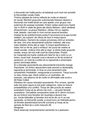 o frecvenţă mai înaltă pentru că bebeluşii sunt mult mai sensibili
la frecvenţele vocale înalte.
Timbrul adoptat de indivizi reflectă de multe ori statutul
lor social. Membrii grupurilor subordonate folosesc deseori o
frecvenţă mai înaltă decât cei care aparţin unor grupuri mai
puternice din aceeaşi societate. Putem vedea acest lucru foarte
clar în SUA în zilele de glorie ale stilului Motown, când cântăreţi
afroamericani, ca grupul Stylistics, cântau într-un registru
înalt, falsetto, care este în mod normal rezervat femeilor.
Acelaşi tip de autofeminizare putea fi recunoscut şi la aşa-numiţii
cetăţeni „de culoare" din Africa de Sud în timpul epocii
apartheidului. Oamenii de culoare proveneau dintr-un amestec
de rase. Unii erau descendenţii sclavilor malaiezi, alţii erau
rodul relaţiilor dintre albi şi negri. În timpul apartheidului ei
trăiau într-un fel de „ţară a nimănui" din punct de vedere al
clasei sociale, undeva între albi şi negri, şi dintre toate grupurile
rasiale, aveau cel mai înalt nivel de insecuritate. Poziţia
lor marginală era foarte vizibilă prin felul lor de a vorbi cu un
timbru vocal înalt. Această voce a devenit un fel de simbol al
opresiunii, un mod de a arăta că nu reprezintă o ameninţare
pentru dominaţia albilor.
Şi o intonaţie ascendentă sau descendentă transmite mesaje
importante. Un timbru descendent este asociat cu declaraţiile,
siguranţa şi dominanţa, în timp ce unul ascendent este
caracteristic întrebărilor, nesiguranţei şi sumisiunii. Totuşi lucrurile
nu stau mereu aşa. Dacă vorbiţi cu un australian, de
exemplu, veţi observa că de multe ori afirmaţiile sale sună a
56 Peter Collett
Întrebare din cauza intonaţiei ascendente. Prin urmare, opiniile
sale mai puţin sigure şi mai puţin categorice, ceea ce reduce
probabilitatea unui conflict. Totuşi din alte puncte de vedere
australienii încep să se afirme mai mult — cel puţin femeile
australiene. Cercetările comparative arată că în ultimii cincizeci
de ani timbrul vocii femeilor din Australia a devenit mai
jos. Vocile bărbaţilor şi femeilor tind să fie din ce în ce mai
apropiate, ca frecvenţă vocală, şi acest lucru se întâmplă pentru
că femeile abandonează tonurile sumisive şi încep să se
apropie de felul de a vorbi masculin.26
Atingerea
Dacă observaţi comportamentul oamenilor la o petrecere
 