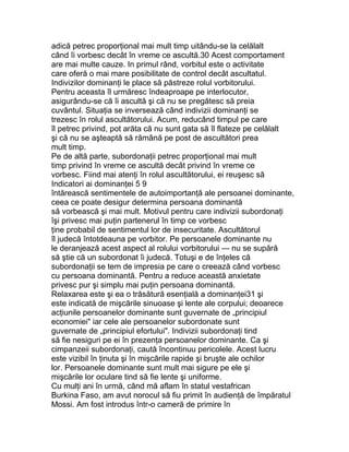 adică petrec proporţional mai mult timp uitându-se la celălalt
când îi vorbesc decât în vreme ce ascultă.30 Acest comportament
are mai multe cauze. In primul rând, vorbitul este o activitate
care oferă o mai mare posibilitate de control decât ascultatul.
Indivizilor dominanţi le place să păstreze rolul vorbitorului.
Pentru aceasta îl urmăresc îndeaproape pe interlocutor,
asigurându-se că îi ascultă şi că nu se pregătesc să preia
cuvântul. Situaţia se inversează când indivizii dominanţi se
trezesc în rolul ascultătorului. Acum, reducând timpul pe care
îl petrec privind, pot arăta că nu sunt gata să îl flateze pe celălalt
şi că nu se aşteaptă să rămână pe post de ascultători prea
mult timp.
Pe de altă parte, subordonaţii petrec proporţional mai mult
timp privind în vreme ce ascultă decât privind în vreme ce
vorbesc. Fiind mai atenţi în rolul ascultătorului, ei reuşesc să
Indicatori ai dominanţei 5 9
întărească sentimentele de autoimportanţă ale persoanei dominante,
ceea ce poate desigur determina persoana dominantă
să vorbească şi mai mult. Motivul pentru care indivizii subordonaţi
îşi privesc mai puţin partenerul în timp ce vorbesc
ţine probabil de sentimentul lor de insecuritate. Ascultătorul
îl judecă întotdeauna pe vorbitor. Pe persoanele dominante nu
le deranjează acest aspect al rolului vorbitorului — nu se supără
să ştie că un subordonat îi judecă. Totuşi e de înţeles că
subordonaţii se tem de impresia pe care o creează când vorbesc
cu persoana dominantă. Pentru a reduce această anxietate
privesc pur şi simplu mai puţin persoana dominantă.
Relaxarea este şi ea o trăsătură esenţială a dominanţei31 şi
este indicată de mişcările sinuoase şi lente ale corpului; deoarece
acţiunile persoanelor dominante sunt guvernate de „principiul
economiei" iar cele ale persoanelor subordonate sunt
guvernate de „principiul efortului". Indivizii subordonaţi tind
să fie nesiguri pe ei în prezenţa persoanelor dominante. Ca şi
cimpanzeii subordonaţi, caută încontinuu pericolele. Acest lucru
este vizibil în ţinuta şi în mişcările rapide şi bruşte ale ochilor
lor. Persoanele dominante sunt mult mai sigure pe ele şi
mişcările lor oculare tind să fie lente şi uniforme.
Cu mulţi ani în urmă, când mă aflam în statul vestafrican
Burkina Faso, am avut norocul să fiu primit în audienţă de împăratul
Mossi. Am fost introdus într-o cameră de primire în
 