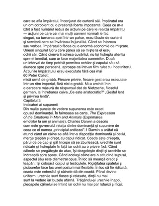 care se afla împăratul, înconjurat de curtenii săi. Împăratul era
un om corpolent cu o prezenţă foarte impozantă. Ceea ce m-a
izbit a fost numărul redus de acţiuni pe care le realiza împăratul
— acţiuni pe care cei mai mulţi oameni normali le fac
singuri, ca turnarea apei într-un pahar, erau făcute de curtenii
şi servitorii care se învârteau în jurul lui. Când se întorcea
sau vorbea, împăratul o făcea cu o enormă economie de mişcare.
Uneori singurul lucru care părea să se mişte la el erau
ochii săi. Când cineva îi adresa cuvântul, nu îşi îndrepta atenţia
spre el imediat, cum ar face majoritatea oamenilor. După
un interval de timp potrivit permitea ochilor şi capului său să
alunece spre persoană, aproape ca într-un film rulat cu încetinitorul.
Acţiunile împăratului erau executate fără cea mai
60 Peter Collett
mică urmă de grabă. Fiecare privire, fiecare gest erau executate
într-un ritm imperial, fără nici o grabă. Mi-a amintit într-
o oarecare măsură de răspunsul dat de Nietzsche, filosoful
german, la întrebarea cuiva „Ce este aristocratic?" „Gestul lent
şi privirea lentă".
Capitolul 3
Indicatori ai supunerii
Din multe puncte de vedere supunerea este exact
opusul dominanţei. În faimoasa sa carte, The Expression
of the Emotions in Man and Animals (Exprimarea
emoţiilor la om şi animale), Charles Darwin a descris
cum este guvernată relaţia dintre dominanţă şi supunere de
ceea ce el numea „principiul antitezei".1 Darwin a arătat că
atunci când un câine se află într-o dispoziţie dominantă şi ostilă,
merge ţeapăn şi drept, cu capul ridicat. Coada este dreaptă,
părul de pe cap şi gât începe să se zburlească, urechile sunt
ridicate şi îndreptate în faţă iar ochii au o privire fixă. Când
câinele se pregăteşte de atac, îşi dezgoleşte dinţii şi urechile se
îndreaptă spre spate. Când acelaşi câine are o atitudine supusă,
aspectul său este diametral opus. În loc să meargă drept şi
ţeapăn, îşi coboară corpul şi testiculele. Rigiditatea spatelui şi
picioarelor face loc unei posturi mai flexibile. În loc să fie ridicată,
coada este coborâtă şi câinele dă din coadă. Părul devine
uniform, urechile sunt flasce şi relaxate, dinţii nu mai
sunt la vedere iar buzele atârnă. Trăgându-şi urechile înapoi,
pleoapele câinelui se întind iar ochii nu mai par rotunzi şi ficşi.
 