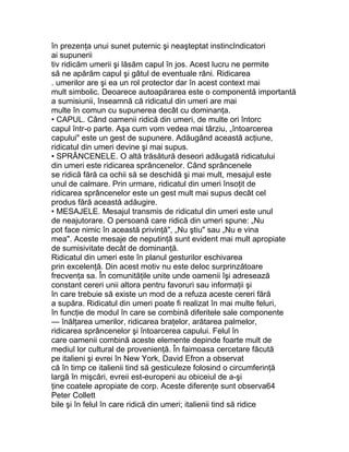 în prezenţa unui sunet puternic şi neaşteptat instincIndicatori
ai supunerii
tiv ridicăm umerii şi lăsăm capul în jos. Acest lucru ne permite
să ne apărăm capul şi gâtul de eventuale răni. Ridicarea
. umerilor are şi ea un rol protector dar în acest context mai
mult simbolic. Deoarece autoapărarea este o componentă importantă
a sumisiunii, înseamnă că ridicatul din umeri are mai
multe în comun cu supunerea decât cu dominanţa.
• CAPUL. Când oamenii ridică din umeri, de multe ori întorc
capul într-o parte. Aşa cum vom vedea mai târziu, „întoarcerea
capului" este un gest de supunere. Adăugând această acţiune,
ridicatul din umeri devine şi mai supus.
• SPRÂNCENELE. O altă trăsătură deseori adăugată ridicatului
din umeri este ridicarea sprâncenelor. Când sprâncenele
se ridică fără ca ochii să se deschidă şi mai mult, mesajul este
unul de calmare. Prin urmare, ridicatul din umeri însoţit de
ridicarea sprâncenelor este un gest mult mai supus decât cel
produs fără această adăugire.
• MESAJELE. Mesajul transmis de ridicatul din umeri este unul
de neajutorare. O persoană care ridică din umeri spune: „Nu
pot face nimic în această privinţă", „Nu ştiu" sau „Nu e vina
mea". Aceste mesaje de neputinţă sunt evident mai mult apropiate
de sumisivitate decât de dominanţă.
Ridicatul din umeri este în planul gesturilor eschivarea
prin excelenţă. Din acest motiv nu este deloc surprinzătoare
frecvenţa sa. În comunităţile unite unde oamenii îşi adresează
constant cereri unii altora pentru favoruri sau informaţii şi
în care trebuie să existe un mod de a refuza aceste cereri fără
a supăra. Ridicatul din umeri poate fi realizat în mai multe feluri,
în funcţie de modul în care se combină diferitele sale componente
— înălţarea umerilor, ridicarea braţelor, arătarea palmelor,
ridicarea sprâncenelor şi întoarcerea capului. Felul în
care oamenii combină aceste elemente depinde foarte mult de
mediul lor cultural de provenienţă. În faimoasa cercetare făcută
pe italieni şi evrei în New York, David Efron a observat
că în timp ce italienii tind să gesticuleze folosind o circumferinţă
largă în mişcări, evreii est-europeni au obiceiul de a-şi
ţine coatele apropiate de corp. Aceste diferenţe sunt observa64
Peter Collett
bile şi în felul în care ridică din umeri; italienii tind să ridice
 