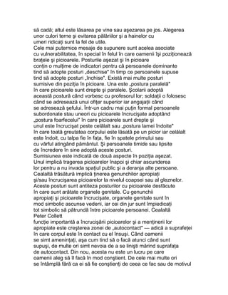să cadă; altul este lăsarea pe vine sau aşezarea pe jos. Alegerea
unor culori terne şi evitarea pălăriilor şi a hainelor cu
umeri ridicaţi sunt la fel de utile.
Cele mai puternice mesaje de supunere sunt acelea asociate
cu vulnerabilitatea, în special în felul în care oamenii îşi poziţionează
braţele şi picioarele. Posturile aşezat şi în picioare
conţin o mulţime de indicatori pentru că persoanele dominante
tind să adopte posturi „deschise" în timp ce persoanele supuse
tind să adopte posturi „închise". Există mai multe posturi
sumisive din poziţia în picioare. Una este „postura paralelă"
în care picioarele sunt drepte şi paralele. Şcolarii adoptă
această postură când vorbesc cu profesorul lor; soldaţii o folosesc
când se adresează unui ofiţer superior iar angajaţii când
se adresează şefului. Într-un cadru mai puţin formal persoanele
subordonate stau uneori cu picioarele încrucişate adoptând
„postura foarfecelui" în care picioarele sunt drepte şi
unul este încrucişat peste celălalt sau „postura lamei îndoite"
în care toată greutatea corpului este lăsată pe un picior iar celălalt
este îndoit, cu talpa fie în faţa, fie în spatele primului sau
cu vârful atingând pământul. Şi persoanele timide sau lipsite
de încredere în sine adoptă aceste posturi.
Sumisiunea este indicată de două aspecte în poziţia aşezat.
Unul implică tragerea picioarelor înapoi şi chiar ascunderea
lor pentru a nu invada spaţiul public şi a deranja alte persoane.
Cealaltă trăsătură implică ţinerea genunchilor apropiaţi
şi/sau încrucişarea picioarelor la nivelul coapsei sau al gleznelor.
Aceste posturi sunt antiteza posturilor cu picioarele desfăcute
în care sunt arătate organele genitale. Cu genunchii
apropiaţi şi picioarele încrucişate, organele genitale sunt în
mod simbolic ascunse vederii, iar cei din jur sunt împiedicaţi
tot simbolic să pătrundă între picioarele persoanei. Cealaltă
Peter Collett
funcţie importantă a încrucişării picioarelor şi a menţinerii lor
apropiate este creşterea zonei de „autocontact" — adică a suprafeţei
în care corpul este în contact cu el însuşi. Când oamenii
se simt ameninţaţi, aşa cum tind să o facă atunci când sunt
supuşi, de multe ori simt nevoia de a se linişti mărind suprafaţa
de autocontact. Din nou, acesta nu este un lucru pe care
oamenii aleg să îl facă în mod conştient. De cele mai multe ori
se întâmplă fără ca ei să fie conştienţi de ceea ce fac sau de motivul
 