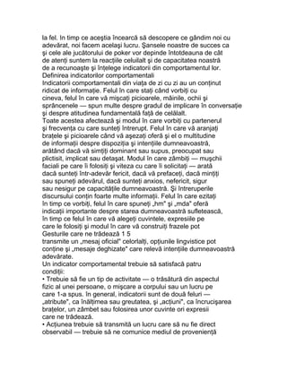 la fel. In timp ce aceştia încearcă să descopere ce gândim noi cu
adevărat, noi facem acelaşi lucru. Şansele noastre de succes ca
şi cele ale jucătorului de poker vor depinde întotdeauna de cât
de atenţi suntem la reacţiile celuilalt şi de capacitatea noastră
de a recunoaşte şi înţelege indicatorii din comportamentul lor.
Definirea indicatorilor comportamentali
Indicatorii comportamentali din viaţa de zi cu zi au un conţinut
ridicat de informaţie. Felul în care staţi când vorbiţi cu
cineva, felul în care vă mişcaţi picioarele, mâinile, ochii şi
sprâncenele — spun multe despre gradul de implicare în conversaţie
şi despre atitudinea fundamentală faţă de celălalt.
Toate acestea afectează şi modul în care vorbiţi cu partenerul
şi frecvenţa cu care sunteţi întrerupt. Felul în care vă aranjaţi
braţele şi picioarele când vă aşezaţi oferă şi el o multitudine
de informaţii despre dispoziţia şi intenţiile dumneavoastră,
arătând dacă vă simţiţi dominant sau supus, preocupat sau
plictisit, implicat sau detaşat. Modul în care zâmbiţi — muşchii
faciali pe care îi folosiţi şi viteza cu care îi solicitaţi — arată
dacă sunteţi într-adevăr fericit, dacă vă prefaceţi, dacă minţiţi
sau spuneţi adevărul, dacă sunteţi anxios, nefericit, sigur
sau nesigur pe capacităţile dumneavoastră. Şi întreruperile
discursului conţin foarte multe informaţii. Felul în care ezitaţi
în timp ce vorbiţi, felul în care spuneţi „hm" şi „mda" oferă
indicaţii importante despre starea dumneavoastră sufletească,
în timp ce felul în care vă alegeţi cuvintele, expresiile pe
care le folosiţi şi modul în care vă construiţi frazele pot
Gesturile care ne trădează 1 5
transmite un „mesaj oficial" celorlalţi, opţiunile lingvistice pot
conţine şi „mesaje deghizate" care relevă intenţiile dumneavoastră
adevărate.
Un indicator comportamental trebuie să satisfacă patru
condiţii:
• Trebuie să fie un tip de activitate — o trăsătură din aspectul
fizic al unei persoane, o mişcare a corpului sau un lucru pe
care 1-a spus. în general, indicatorii sunt de două feluri —
„atribute", ca înălţimea sau greutatea, şi „acţiuni", ca încrucişarea
braţelor, un zâmbet sau folosirea unor cuvinte ori expresii
care ne trădează.
• Acţiunea trebuie să transmită un lucru care să nu fie direct
observabil — trebuie să ne comunice mediul de provenienţă
 