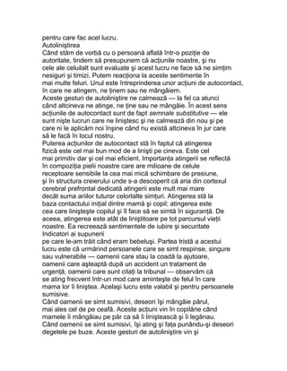 pentru care fac acel lucru.
Autoliniştirea
Când stăm de vorbă cu o persoană aflată într-o poziţie de
autoritate, tindem să presupunem că acţiunile noastre, şi nu
cele ale celuilalt sunt evaluate şi acest lucru ne face să ne simţim
nesiguri şi timizi. Putem reacţiona la aceste sentimente în
mai multe feluri. Unul este întreprinderea unor acţiuni de autocontact,
în care ne atingem, ne ţinem sau ne mângâiem.
Aceste gesturi de autoliniştire ne calmează — la fel ca atunci
când altcineva ne atinge, ne ţine sau ne mângâie. În acest sens
acţiunile de autocontact sunt de fapt semnale substitutive — ele
sunt nişte lucruri care ne liniştesc şi ne calmează din nou şi pe
care ni le aplicăm noi înşine când nu există altcineva în jur care
să le facă în locul nostru.
Puterea acţiunilor de autocontact stă în faptul că atingerea
fizică este cel mai bun mod de a linişti pe cineva. Este cel
mai primitiv dar şi cel mai eficient. Importanţa atingerii se reflectă
în compoziţia pielii noastre care are milioane de celule
receptoare sensibile la cea mai mică schimbare de presiune,
şi în structura creierului unde s-a descoperit că aria din cortexul
cerebral prefrontal dedicată atingerii este mult mai mare
decât suma ariilor tuturor celorlalte simţuri. Atingerea stă la
baza contactului iniţial dintre mamă şi copil; atingerea este
cea care linişteşte copilul şi îl face să se simtă în siguranţă. De
aceea, atingerea este atât de liniştitoare pe tot parcursul vieţii
noastre. Ea recreează sentimentele de iubire şi securitate
Indicatori ai supunerii
pe care le-am trăit când eram bebeluşi. Partea tristă a acestui
lucru este că urmărind persoanele care se simt respinse, singure
sau vulnerabile — oamenii care stau la coadă la ajutoare,
oamenii care aşteaptă după un accident un tratament de
urgenţă, oamenii care sunt citaţi la tribunal — observăm că
se ating frecvent într-un mod care aminteşte de felul în care
mama lor îi liniştea. Acelaşi lucru este valabil şi pentru persoanele
sumisive.
Când oamenii se simt sumisivi, deseori îşi mângâie părul,
mai ales cel de pe ceafă. Aceste acţiuni vin în copilărie când
mamele îi mângâiau pe păr ca să îi liniştească şi îi legănau.
Când oamenii se simt sumisivi, îşi ating şi faţa punându-şi deseori
degetele pe buze. Aceste gesturi de autoliniştire vin şi
 