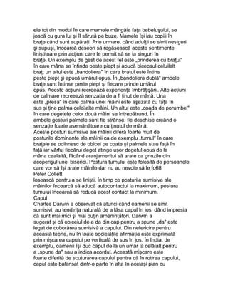 ele tot din modul în care mamele mângâie faţa bebeluşului, se
joacă cu gura lui şi îl sărută pe buze. Mamele îşi iau copiii în
braţe când sunt supăraţi. Prin urmare, când adulţii se simt nesiguri
şi supuşi, încearcă deseori să regăsească aceste sentimente
liniştitoare prin acţiuni care le permit să se ia singuri în
braţe. Un exemplu de gest de acest fel este „prinderea cu braţul"
în care mâna se întinde peste piept şi apucă bicepsul celuilalt
braţ; un altul este „bandoliera" în care braţul este întins
peste piept şi apucă umărul opus. În „bandoliera dublă" ambele
braţe sunt întinse peste piept şi fiecare prinde umărul
opus. Aceste acţiuni recreează experienţa îmbrăţişării. Alte acţiuni
de calmare recreează senzaţia de a fi ţinut de mână. Una
este „presa" în care palma unei mâini este aşezată cu faţa în
sus şi ţine palma celeilalte mâini. Un altul este „coada de porumbel"
în care degetele celor două mâini se întrepătrund. În
ambele gesturi palmele sunt fie strânse, fie deschise creând o
senzaţie foarte asemănătoare cu ţinutul de mână.
Aceste posturi sumisive ale mâinii diferă foarte mult de
posturile dominante ale mâinii ca de exemplu „turnul" în care
braţele se odihnesc de obicei pe coate şi palmele stau faţă în
faţă iar vârful fiecărui deget atinge uşor degetul opus de la
mâna cealaltă, făcând aranjamentul să arate ca grinzile din
acoperişul unei biserici. Postura turnului este folosită de persoanele
care vor să îşi arate mâinile dar nu au nevoie să le fo68
Peter Collett
losească pentru a se linişti. În timp ce posturile sumisive ale
mâinilor încearcă să aducă autocontactul la maximum, postura
turnului încearcă să reducă acest contact la minimum.
Capul
Charles Darwin a observat că atunci când oamenii se simt
sumisivi, au tendinţa naturală de a lăsa capul în jos, dând impresia
că sunt mai mici şi mai puţin ameninţători. Darwin a
sugerat şi că obiceiul de a da din cap pentru a spune „da" este
legat de coborârea sumisivă a capului. Din nefericire pentru
această teorie, nu în toate societăţile afirmaţia este exprimată
prin mişcarea capului pe verticală de sus în jos. În India, de
exemplu, oamenii îşi duc capul de la un umăr la celălalt pentru
a „spune da" sau a indica acordul. Această mişcare este
foarte diferită de scuturarea capului pentru că în rotirea capului,
capul este balansat dintr-o parte în alta în acelaşi plan cu
 