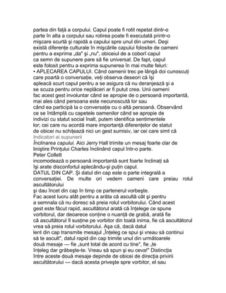 partea din faţă a corpului. Capul poate fi rotit repetat dintr-o
parte în alta a corpului sau rotirea poate fi executată printr-o
mişcare scurtă şi rapidă a capului spre unul din umeri. Deşi
există diferenţe culturale în mişcările capului folosite de oameni
pentru a exprima „da" şi „nu", obiceiul de a coborî capul
ca semn de supunere pare să fie universal. De fapt, capul
este folosit pentru a exprima supunerea în mai multe feluri:
• APLECAREA CAPULUI. Când oamenii trec pe lângă doi cunoscuţi
care poartă o conversaţie, veţi observa deseori că îşi
apleacă scurt capul pentru a se asigura că nu deranjează şi a
se scuza pentru orice neplăceri ar fi putut crea. Unii oameni
fac acest gest involuntar când se apropie de o persoană importantă,
mai ales când persoana este necunoscută lor sau
când ea participă la o conversaţie cu o altă persoană. Observând
ce se întâmplă cu capetele oamenilor când se apropie de
indivizi cu statut social înalt, putem identifica sentimentele
lor; cei care nu acordă mare importanţă diferenţelor de statut
de obicei nu schiţează nici un gest sumisiv, iar cei care simt că
Indicatori ai supunerii
Înclinarea capului. Aici Jerry Hall trimite un mesaj foarte clar de
liniştire Prinţului Charles înclinând capul într-o parte.
Peter Collett
incomodează o persoană importantă sunt foarte înclinaţi să
îşi arate disconfortul aplecându-şi puţin capul.
DATUL DIN CAP. Şi datul din cap este o parte integrală a
conversaţiei. De multe ori vedem oameni care preiau rolul
ascultătorului
şi dau încet din cap în timp ce partenerul vorbeşte.
Fac acest lucru atât pentru a arăta că ascultă cât şi pentru
a semnala că nu doresc să preia rolul vorbitorului. Când acest
gest este făcut rapid, ascultătorul arată că înţelege ce spune
vorbitorul, dar deoarece conţine o nuanţă de grabă, arată fie
că ascultătorul îl susţine pe vorbitor din toată inima, fie că ascultătorul
vrea să preia rolul vorbitorului. Aşa că, dacă datul
lent din cap transmite mesajul „Înţeleg ce spui şi vreau să continui
să te ascult", datul rapid din cap trimite unul din următoarele
două mesaje — fie „sunt total de acord cu tine", fie „te
înţeleg dar grăbeşte-te. Vreau să spun şi eu ceva!" Distincţia
între aceste două mesaje depinde de obicei de direcţia privirii
ascultătorului — dacă acesta priveşte spre vorbitor, el sau
 