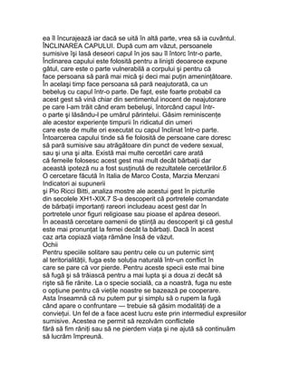 ea îl încurajează iar dacă se uită în altă parte, vrea să ia cuvântul.
ÎNCLINAREA CAPULUI. După cum am văzut, persoanele
sumisive îşi lasă deseori capul în jos sau îl întorc într-o parte,
Înclinarea capului este folosită pentru a linişti deoarece expune
gâtul, care este o parte vulnerabilă a corpului şi pentru că
face persoana să pară mai mică şi deci mai puţin ameninţătoare.
În acelaşi timp face persoana să pară neajutorată, ca un
bebeluş cu capul într-o parte. De fapt, este foarte probabil ca
acest gest să vină chiar din sentimentul inocent de neajutorare
pe care l-am trăit când eram bebeluşi, întorcând capul într-
o parte şi lăsându-l pe umărul părintelui. Găsim reminiscenţe
ale acestor experienţe timpurii în ridicatul din umeri
care este de multe ori executat cu capul înclinat într-o parte.
Întoarcerea capului tinde să fie folosită de persoane care doresc
să pară sumisive sau atrăgătoare din punct de vedere sexual,
sau şi una şi alta. Există mai multe cercetări care arată
că femeile folosesc acest gest mai mult decât bărbaţii dar
această ipoteză nu a fost susţinută de rezultatele cercetărilor.6
O cercetare făcută în Italia de Marco Costa, Marzia Menzani
Indicatori ai supunerii
şi Pio Ricci Bitti, analiza mostre ale acestui gest în picturile
din secolele XH1-XIX.7 S-a descoperit că portretele comandate
de bărbaţii importanţi rareori includeau acest gest dar în
portretele unor figuri religioase sau pioase el apărea deseori.
În această cercetare oamenii de ştiinţă au descoperit şi că gestul
este mai pronunţat la femei decât la bărbaţi. Dacă în acest
caz arta copiază viaţa rămâne însă de văzut.
Ochii
Pentru speciile solitare sau pentru cele cu un puternic simţ
al teritorialităţii, fuga este soluţia naturală într-un conflict în
care se pare că vor pierde. Pentru aceste specii este mai bine
să fugă şi să trăiască pentru a mai lupta şi a doua zi decât să
rişte să fie rănite. La o specie socială, ca a noastră, fuga nu este
o opţiune pentru că vieţile noastre se bazează pe cooperare.
Asta înseamnă că nu putem pur şi simplu să o rupem la fugă
când apare o confruntare — trebuie să găsim modalităţi de a
convieţui. Un fel de a face acest lucru este prin intermediul expresiilor
sumisive. Acestea ne permit să rezolvăm conflictele
fără să fim răniţi sau să ne pierdem viaţa şi ne ajută să continuăm
să lucrăm împreună.
 