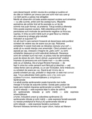 care dezarmează: simţim nevoia de a proteja şi susţine ori
de câte ori întâlnim pe cineva care are ochii mari sau care şi
i-a mărit pentru a părea mai atrăgător.
Merită să observăm că toate aceste expresii oculare sunt simetrice
— cu alte cuvinte, ambii ochi fac acelaşi lucru. Mişcările
asimetrice ale ochilor tind să fie asociate cu un tip de
schimb mai puţin formal, ca prietenia. Totuşi există şi diferenţe
între aceste expresii oculare. Atât coborârea privirii cât şi
pendularea sunt motivate de sentimente negative ca frica sau
ruşinea, în timp ce ochii măriţi sunt un gest făcut cu intenţia
de a dezarma şi atrage grija celuilalt.
Indicatori ai supunerii 73
Un alt mod în care oamenii încearcă să dezarmeze este purtând
ochelarii de vedere sau de soare sus pe cap. Ridicarea
ochelarilor în acest mod este ca ridicarea vizorului unui coif —
arată că nu există intenţia unei ameninţări. Când ochelarii sunt
aşezaţi pe cap, creează o imagine de „patru ochi", cu ochii
ochelarilor deasupra şi ochii adevăraţi dedesubt. Deoarece
ochii din ochelari sunt mai mari, ei preiau rolul de semnalizare
jucat de obicei de ochi. Devin stimuli „supranormali" creând
impresia că persoana are ochi foarte mari — cu alte cuvinte,
este ca un bebeluş. De-a lungul Rivierei franceze — de
fapt în orice loc unde oamenii sunt fără griji şi deschişi — veţi
vedea femei care se plimbă, cu un aer încrezător, bine îmbrăcate;
cu ochelarii de soare pe cap. Dacă le-aţi întreba de ce
poartă ochelarii pe cap, probabil ar răspunde că este mai comod
aşa. Totuşi adevăratul motiv pentru care o fac este spre
a părea frumoase, neameninţătoare şi atrăgătoare.
Sprâncenele
La adulţi poziţia sprâncenelor poate transmite mai multe
mesaje în funcţie de acţiunile ochilor. Există patru posturi de
bază care implică mişcarea sprâncenelor şi ochilor: (1) sprâncenele
şi ochii relaxaţi — este expresia feţei în stare de odihnă,
(2) sprâncenele relaxate şi ochii măriţi — este expresia
ameninţătoare
a furiei, incluzând uneori şi coborârea sprâncenei (3)
sprâncenele ridicate şi ochii măriţi — este expresia facială asociată
cu reacţia prototipică la frică şi (4) sprâncenele ridicate şi
ochii relaxaţi — este expresia facială a sumisiunii.
Romanii foloseau termenul de super cilium, tradus ad litteram
 