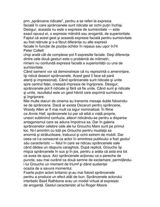 prin „sprâncene ridicate", pentru a se referi la expresia
facială în care sprâncenele sunt ridicate iar ochii puţin închişi.
Desigur, aceasta nu este o expresie de sumisivitate — este
exact opusul ei, o expresie mândră sau arogantă, de superioritate.
Faptul că acest gest şi această expresie facială pentru sumisivitate
au fost reţinute şi s-a făcut diferenţa cu alte expresii
faciale în funcţie de poziţia ochilor în repaus sau uşor în74
Peter Collett
chişi arată cât de complexe pot fi expresiile faciale. Deşi diferenţa
dintre cele două gesturi este o problemă de milimetri,
nimeni nu confundă expresia facială a superiorităţii cu una de
sumisivitate.
Când oamenii vor să demonstreze că nu reprezintă o ameninţare,
îşi ridică deseori sprâncenele. Acest gest îi face să pară
atenţi şi impresionaţi. Când sprâncenele sunt ridicate şi unite
spre centrul feţei, creează impresia de îngrijorare. Desigur,
sprâncenele pot fi ridicate şi fără să fie unite. Când sunt şi ridicate
şi unite, rezultatul este un gest hibrid care exprimă sumisiune
şi îngrijorare.
Mai multe staruri de cinema au transmis mesaje duble folosindu-
se de sprâncene. Dacă ar exista Oscaruri pentru sprâncene,
Woody Allen ar fi mai mult ca sigur nominalizat. În filme
ca Annie Hall, sprâncenele lui par să aibă o viaţă proprie,
uneori subliniind confuzia, alteori ridicându-se pentru a dispersa
antagonismul care se aduna împotriva sa. Dar în galeria
sprâncenelor celebre cele ale lui Groucho Marx sunt pe primul
loc. Ni-l amintim cu toţii pe Groucho pentru mustaţa sa
enormă şi strălucitoare, trabucul şi ochii extrem de mobili. Dar
ceea ce l-a consacrat ca actor în amintirea publicului a fost gestul
său caracteristic — felul în care se ridicau sprâncenele sale
când dădea un răspuns caraghios. După replică, Groucho îşi
mişca sprâncenele în sus şi în jos, pentru a arăta că asta era tot
ce avea de spus. Aici sprâncenele acţionau ca o pereche de
puncte, sau mai curând ca două semne de exclamare, permiţându-
i lui Groucho un moment de triumf şi dând audienţei
ocazia de a savura momentul.
Foarte puţini actori britanici şi-au mai folosit sprâncenele
pentru a produce un efect atât de bun. Sprâncenele actorului
interbelic Basil Rathbone erau un model virtual al expresiei
de aroganţă. Gestul caracteristic al lui Roger Moore
 