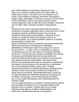 gurii. Când aceştia sunt contractaţi, colţurile gurii sunt
trase în sus, obrajii se umflă şi dinţii sunt uneori vizibili. Al
doilea set de muşchi, orbicularis oculi, sunt dispuşi în jurul
ochilor. Când aceştia se contractă, ochii devin mai înguşti şi
lângă ei apare „laba gâştii". Duchenne a recunoscut că un indiciu-
cheie al zâmbetului autentic era regiunea ochilor, pentru
că dacă zygomatic major se află sub control conştient, orbicularis
oculi se află în afara controlului conştient. După părerea
sa:
Emoţia bucuriei sincere este exprimată pe faţă de acţiunea
combinată a muşchilor zygomatic major şi orbicularis oculi. Primul
ascultă de voinţă dar al doilea este pus în joc numai de
emoţiile într-adevăr plăcute ale sufletului... Muşchiul din jurul
ochiului nu ascultă de voinţă; este stimulat numai de un
sentiment autentic, de o emoţie agreabilă. Inerţia sa, în zâmbet,
demaschează un prieten fals.
Dacă urmăriţi felul în care se comportă o persoană subordonată
faţă de una dominantă, veţi observa că majoritatea
zâmbetelor ei antrenează muşchii din jurul gurii şi nu pe cei
din jurul ochilor — cu alte cuvinte, sunt zâmbete „cu gura" şi
nu zâmbete „gură şi ochi" sau ceea ce se numeşte „zâmbete
Duchenne". În sensul strict al cuvântului, zâmbetele care implică
numai gura sunt zâmbete false pentru că ele pretind că
exprimă o plăcere când de fapt sunt motivate numai de dorinţa
de a apărea sociabil şi neameninţător. Dar dacă urmăriţi
felul în care persoanele dominante se comportă cu subordonaţii,
veţi observa că ele zâmbesc mult mai puţin dar că zâmbetele
lor sunt mai degrabă zâmbete „gură şi ochi". Această
diferenţă apare pentru că subordonaţii folosesc zâmbetul pentru
calmare, în timp ce persoanele dominante au dreptul de a
zâmbi când şi cum doresc. Zâmbetele exprimate cu scopul de
a linişti pot fi diferite de zâmbetele autentice şi din alte puncte
de vedere. De exemplu, ele pot trage colţurile gurii lateral
şi nu în sus, astfel încât expresia care rezultă seamănă mai
78 Peter Collett
mult cu o grimasă decât cu un zâmbet. În situaţii extreme colţurile
gurii pot cădea momentan în jos, încorporând astfel dovada
efemeră a fricii în zâmbet. În aceste feluri dar şi în altele,
zâmbetul poate arăta ce se află în spatele faţadei şi, din
acest motiv, sentimentele reale ale unei persoane.
 