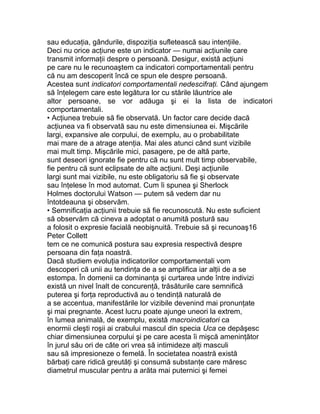 sau educaţia, gândurile, dispoziţia sufletească sau intenţiile.
Deci nu orice acţiune este un indicator — numai acţiunile care
transmit informaţii despre o persoană. Desigur, există acţiuni
pe care nu le recunoaştem ca indicatori comportamentali pentru
că nu am descoperit încă ce spun ele despre persoană.
Acestea sunt indicatori comportamentali nedescifraţi. Când ajungem
să înţelegem care este legătura lor cu stările lăuntrice ale
altor persoane, se vor adăuga şi ei la lista de indicatori
comportamentali.
• Acţiunea trebuie să fie observată. Un factor care decide dacă
acţiunea va fi observată sau nu este dimensiunea ei. Mişcările
largi, expansive ale corpului, de exemplu, au o probabilitate
mai mare de a atrage atenţia. Mai ales atunci când sunt vizibile
mai mult timp. Mişcările mici, pasagere, pe de altă parte,
sunt deseori ignorate fie pentru că nu sunt mult timp observabile,
fie pentru că sunt eclipsate de alte acţiuni. Deşi acţiunile
largi sunt mai vizibile, nu este obligatoriu să fie şi observate
sau înţelese în mod automat. Cum îi spunea şi Sherlock
Holmes doctorului Watson — putem să vedem dar nu
întotdeauna şi observăm.
• Semnificaţia acţiunii trebuie să fie recunoscută. Nu este suficient
să observăm că cineva a adoptat o anumită postură sau
a folosit o expresie facială neobişnuită. Trebuie să şi recunoaş16
Peter Collett
tem ce ne comunică postura sau expresia respectivă despre
persoana din faţa noastră.
Dacă studiem evoluţia indicatorilor comportamentali vom
descoperi că unii au tendinţa de a se amplifica iar alţii de a se
estompa. În domenii ca dominanţa şi curtarea unde între indivizi
există un nivel înalt de concurenţă, trăsăturile care semnifică
puterea şi forţa reproductivă au o tendinţă naturală de
a se accentua, manifestările lor vizibile devenind mai pronunţate
şi mai pregnante. Acest lucru poate ajunge uneori la extrem,
în lumea animală, de exemplu, există macroindicatori ca
enormii cleşti roşii ai crabului mascul din specia Uca ce depăşesc
chiar dimensiunea corpului şi pe care acesta îi mişcă ameninţător
în jurul său ori de câte ori vrea să intimideze alţi masculi
sau să impresioneze o femelă. În societatea noastră există
bărbaţi care ridică greutăţi şi consumă substanţe care măresc
diametrul muscular pentru a arăta mai puternici şi femei
 