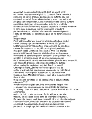 respectivă cu mai multă îngăduinţă dacă se scuză printr-
un zâmbet. Interesant este şi că nu contează foarte mult dacă
zâmbetul pe care îl produce persoana este autentic sau fals —
contează numai să fie un fel de zâmbet şi atunci oamenii sunt
pregătiţi să fie îngăduitori. Acest lucru sugerează că deşi suntem
capabili să distingem între un zâmbet autentic şi unul fals,
nu ne exercităm întotdeauna această capacitate — există momente
în care chiar o reprimăm în mod intenţionat. Important
pentru noi este ca ceilalţi să zâmbescă în momentul potrivit.
Faptul că zâmbetul lor este fals nu pare să ne deranjeze prea
mult.
Înroşirea feţei
Pentru Charles Darwin, înroşirea feţei şi nu râsul era gestul
care îl diferenţia pe om de celelalte animale.16 Opiniile
lui Darwin despre înroşirea feţei erau conforme cu atitudinile
care se formaseră cu un secol în urmă şi mai persistau
încă şi în epoca victoriană. În secolul al XVIII-lea, englezii
au avansat ideea că înroşirea feţei şi ruşinea sunt semnele
exterioare ale sensibilităţii unei persoane. Ei au gândit în felul
următor: o persoană poate să se simtă ruşinată numai
dacă este capabilă să aibă sentimentul de ruşine dar este incapabilă
să îl ascundă. Desigur, englezii au sesizat că nu puteau
afirma acelaşi lucru şi despre străini. După cum arată
Christopher Ricks, „printre obiecţiile englezilor faţă de
străini era şi faptul că aceştia sunt «insolenţi», nu pot fi făcuţi
să se simtă ruşinaţi şi din acest motiv nu se poate avea
încredere în ei. Mai ales francezii... Cum să ai încredere în80
Peter Collett
tr-o persoană care face tot ce poate pentru a ascunde faptul
că roşeşte?"17
Victorienii au adăugat o atitudine ambivalentă înroşirii feţei
— ei o priveau ca pe un semn de sensibilitate dar simţeau
în acelaşi timp că este neadecvat pentru bărbaţi să îşi arate
sentimentele
roşind de faţă cu alte persoane. Pe de altă parte, femeile
trebuiau să roşească atunci când se întâmpla ceva jenant.
De exemplu, dacă o tânără era prezentă când un bărbat menţiona
subiectul sexului, trebuia să arate cât de şocată şi de inocentă
era roşind. Această reacţie transmitea un dublu mesaj,
pentru că pe lângă faptul că declara inocenţa doamnei arăta
 