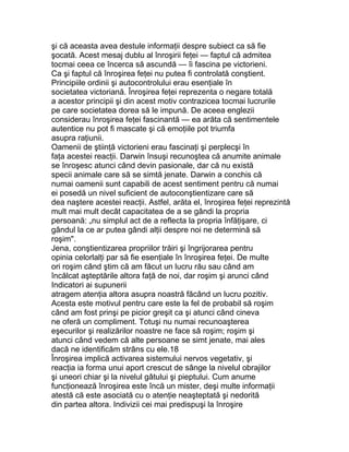 şi că aceasta avea destule informaţii despre subiect ca să fie
şocată. Acest mesaj dublu al înroşirii feţei — faptul că admitea
tocmai ceea ce încerca să ascundă — îi fascina pe victorieni.
Ca şi faptul că înroşirea feţei nu putea fi controlată conştient.
Principiile ordinii şi autocontrolului erau esenţiale în
societatea victoriană. Înroşirea feţei reprezenta o negare totală
a acestor principii şi din acest motiv contrazicea tocmai lucrurile
pe care societatea dorea să le impună. De aceea englezii
considerau înroşirea feţei fascinantă — ea arăta că sentimentele
autentice nu pot fi mascate şi că emoţiile pot triumfa
asupra raţiunii.
Oamenii de ştiinţă victorieni erau fascinaţi şi perplecşi în
faţa acestei reacţii. Darwin însuşi recunoştea că anumite animale
se înroşesc atunci când devin pasionale, dar că nu există
specii animale care să se simtă jenate. Darwin a conchis că
numai oamenii sunt capabili de acest sentiment pentru că numai
ei posedă un nivel suficient de autoconştientizare care să
dea naştere acestei reacţii. Astfel, arăta el, înroşirea feţei reprezintă
mult mai mult decât capacitatea de a se gândi la propria
persoană: „nu simplul act de a reflecta la propria înfăţişare, ci
gândul la ce ar putea gândi alţii despre noi ne determină să
roşim".
Jena, conştientizarea propriilor trăiri şi îngrijorarea pentru
opinia celorlalţi par să fie esenţiale în înroşirea feţei. De multe
ori roşim când ştim că am făcut un lucru rău sau când am
încălcat aşteptările altora faţă de noi, dar roşim şi arunci când
Indicatori ai supunerii
atragem atenţia altora asupra noastră făcând un lucru pozitiv.
Acesta este motivul pentru care este la fel de probabil să roşim
când am fost prinşi pe picior greşit ca şi atunci când cineva
ne oferă un compliment. Totuşi nu numai recunoaşterea
eşecurilor şi realizărilor noastre ne face să roşim; roşim şi
atunci când vedem că alte persoane se simt jenate, mai ales
dacă ne identificăm strâns cu ele.18
Înroşirea implică activarea sistemului nervos vegetativ, şi
reacţia ia forma unui aport crescut de sânge la nivelul obrajilor
şi uneori chiar şi la nivelul gâtului şi pieptului. Cum anume
funcţionează înroşirea este încă un mister, deşi multe informaţii
atestă că este asociată cu o atenţie neaşteptată şi nedorită
din partea altora. Indivizii cei mai predispuşi la înroşire
 
