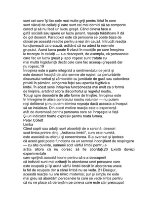 sunt cei care îşi fac cele mai multe griji pentru felul în care
sunt văzuţi de ceilalţi şi care sunt cei mai dornici să se comporte
corect şi să nu facă un lucru greşit. Când cineva face o
gafă socială sau spune un lucru jenant, roşeaţa trădătoare îl dă
de gol deseori. Paradoxal este că persoana se poate baza de
obicei pe această reacţie pentru a ieşi din cauză, întrucât reacţia
funcţionează ca o scuză, arătând că ea aderă la normele
grupului. Acest lucru poate fi văzut în reacţiile pe care înroşirea
le trezeşte în ceilalţi — s-a descoperit, de exemplu, că persoanele
care fac un lucru greşit şi apoi roşesc sunt tratate cu
mai multă îngăduinţă decât cele care fac aceeaşi greşeală dar
nu roşesc.19
Înroşirea este o parte integrală a sentimentului de jenă şi
este deseori însoţită de alte semne ale ruşinii, ca perturbările
discursului verbal şi zâmbetele cu jumătate de gură sau coborârea
privirii în pământ, atingerea feţei sau apariţia fugitivă a
limbii. În acest sens înroşirea funcţionează mai mult ca o formă
de liniştire, arătând altora disconfortul şi regretul nostru.
Totuşi spre deosebire de alte forme de liniştire, înroşirea este
în întregime în afara controlului nostru voluntar — nu putem
roşi deliberat şi nu putem elimina roşeaţa dacă aceasta a început
să se instaleze. Din acest motive reacţia este o experienţă
atât de dureroasă pentru persoana care se înroşeşte la faţă
Şi un indicator foarte expresiv pentru toată lumea.
Peter Collett
Limba
Când copiii sau adulţii sunt absorbiţi de o sarcină, deseori
scot limba printre dinţi. „Arătarea limbii", cum este numită,
este asociată cu efortul şi concentrarea. S-a avansat şi ipoteza
că acest gest poate funcţiona ca un semnal inconştient de respingere
— cu alte cuvinte, oamenii scot vârful limbii pentru a
arăta altora că nu doresc să fie abordaţi.20 Există dovezi
experimentale
care sprijină această teorie pentru că s-a descoperit
că indivizii sunt mai ezitanţi în abordarea unei persoane care
este ocupată şi îşi arată vârful limbii decât în abordarea uneia
la fel de ocupate dar a cărei limbă nu se vede. 21 Desigur,
această reacţie nu are nimic misterios; pur şi simplu ne este
mai greu să abordăm persoanele la care se vede limba pentru
că nu ne place să deranjăm pe cineva care este clar preocupat
 