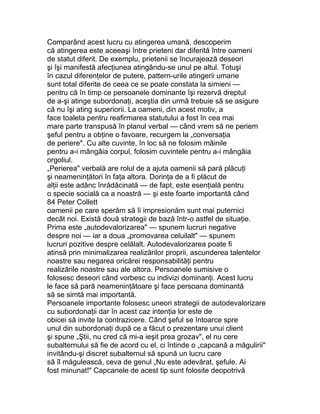 Comparând acest lucru cu atingerea umană, descoperim
că atingerea este aceeaşi între prieteni dar diferită între oameni
de statut diferit. De exemplu, prietenii se încurajează deseori
şi îşi manifestă afecţiunea atingându-se unul pe altul. Totuşi
în cazul diferenţelor de putere, pattern-urile atingerii umane
sunt total diferite de ceea ce se poate constata la simieni —
pentru că în timp ce persoanele dominante îşi rezervă dreptul
de a-şi atinge subordonaţi, aceştia din urmă trebuie să se asigure
că nu îşi ating superiorii. La oameni, din acest motiv, a
face toaleta pentru reafirmarea statutului a fost în cea mai
mare parte transpusă în planul verbal — când vrem să ne periem
şeful pentru a obţine o favoare, recurgem la „conversaţia
de periere". Cu alte cuvinte, în loc să ne folosim mâinile
pentru a-i mângâia corpul, folosim cuvintele pentru a-i mângâia
orgoliul.
„Perierea" verbală are rolul de a ajuta oamenii să pară plăcuţi
şi neameninţători în faţa altora. Dorinţa de a fi plăcut de
alţii este adânc înrădăcinată — de fapt, este esenţială pentru
o specie socială ca a noastră — şi este foarte importantă când
84 Peter Collett
oamenii pe care sperăm să îi impresionăm sunt mai puternici
decât noi. Există două strategii de bază într-o astfel de situaţie.
Prima este „autodevalorizarea" — spunem lucruri negative
despre noi — iar a doua „promovarea celuilalt" — spunem
lucruri pozitive despre celălalt. Autodevalorizarea poate fi
atinsă prin minimalizarea realizărilor proprii, ascunderea talentelor
noastre sau negarea oricărei responsabilităţi pentru
realizările noastre sau ale altora. Persoanele sumisive o
folosesc deseori când vorbesc cu indivizi dominanţi. Acest lucru
le face să pară neameninţătoare şi face persoana dominantă
să se simtă mai importantă.
Persoanele importante folosesc uneori strategii de autodevalorizare
cu subordonaţii dar în acest caz intenţia lor este de
obicei să invite la contrazicere. Când şeful se întoarce spre
unul din subordonaţi după ce a făcut o prezentare unui client
şi spune „Ştii, nu cred că mi-a ieşit prea grozav", el nu cere
subalternului să fie de acord cu el, ci întinde o „capcană a măgulirii"
invitându-şi discret subalternul să spună un lucru care
să îl măgulească, ceva de genul „Nu este adevărat, şefule. Ai
fost minunat!" Capcanele de acest tip sunt folosite deopotrivă
 