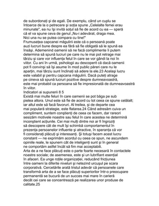 de subordonaţi şi de egali. De exemplu, când un cuplu se
întoarce de la o petrecere şi soţia spune „Celelalte femei erau
minunate", ea nu îşi invită soţul să fie de acord cu ea — speră
că el va spune ceva de genul „Nu-i adevărat, draga mea.
Nici una nu se putea compara cu tine!"
Frumuseţea capcanei măgulirii este că o persoană poate
auzi lucruri bune despre ea fără să fie obligată să le spună ea
însăşi. Ademenind oamenii să ne facă complimente îi putem
determina să spună lucruri pe care nu le mai pot retrage mai
târziu şi care vor influenţa felul în care se vor gândi la noi în
viitor. Cu ani în urmă, psihologii au descoperit că dacă oamenii
pot fi convinşi să îşi asume în mod public păreri care nu le
aparţin, mai târziu sunt înclinaţi să adere la ele.23 Acelaşi lucru
este valabil şi pentru capcana măgulirii. Dacă puteţi atrage
pe cineva să spună lucruri pozitive despre dumneavoastră,
este mai probabil ca persoana să fie impresionată de dumneavoastră
în viitor.
Indicatori ai supunerii 8 5
Există mai multe feluri în care oamenii se pot băga pe sub
pielea altora. Unul este să fie de acord cu tot ceea ce spune celălalt;
iar altul este să facă favoruri. Al treilea, şi de departe cea
mai populară strategie, este flatarea.24 Când adresăm cuiva un
compliment, suntem conştienţi de ceea ce facem, dar rareori
sesizăm motivele noastre sau felul în care acestea ne determină
inconştient acţiunile. Cei mai mulţi dintre noi ar fi îngroziţi
să descopere cât de mult îşi schimbă comportamentul în
prezenţa persoanelor influente şi atractive, în speranţa că vor
fi consideraţi plăcuţi şi interesanţi. Şi totuşi facem acest lucru
constant — ne exprimăm acordul cu ceea ce spun, ne ascundem
opiniile reale, le spunem cât de inteligenţi sunt şi în general
ne comportăm astfel încât să fim mai acceptabili.
Arta de a ne face plăcuţi este o parte foarte necesară în contactele
noastre sociale; de asemenea, este şi un lubrifiant esenţial
în afaceri. Ea unge roţile organizaţiei, reducând fricţiunea
între oameni la diferite niveluri şi netezind urcuşul pe scara
corporativă. Cercetările arată tristul adevăr că persoanele care
transformă arta de a se face plăcuţi superiorilor într-o preocupare
permanentă se bucură de un succes mai mare în carieră
decât cei care se concentrează pe realizarea unor produse de
calitate.25
 