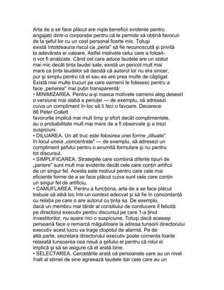 Arta de a se face plăcut are nişte beneficii evidente pentru
angajaţii dintr-o corporaţie pentru că le permite să obţină favoruri
de la şeful lor cu un cost personal foarte mic. Totuşi
există întotdeauna riscul ca „peria" să fie recunoscută şi privită
la adevărata ei valoare. Astfel motivele celui care a folosit-
o vor fi analizate. Când cel care aduce laudele are un statut
mai mic decât ţinta laudei sale, există un pericol mult mai
mare ca ţinta laudelor să decidă că autorul lor nu era sincer,
pur şi simplu pentru că el sau ea are prea multe de câştigat.
Există mai multe trucuri pe care oamenii le folosesc pentru a
face „perierea" mai puţin transparentă:
• MINIMIZAREA. Pentru a-şi masca motivele oamenii aleg deseori
o versiune mai slabă a periuţei — de exemplu, să adresezi
cuiva un compliment în loc să îi faci o favoare. Deoarece
86 Peter Collett
favorurile implică mai mult timp şi efort decât complimentele,
au o probabilitate mult mai mare de a fi observate şi a trezi
suspiciuni.
• DILUAREA. Un alt truc este folosirea unei forme „diluate"
în locul uneia „concentrate" — de exemplu, să adresezi un
compliment şefului pentru o anumită formulare şi nu pentru
tot discursul.
• SIMPLIFICAREA. Strategiile care combină diferite tipuri de
„periere" sunt mult mai evidente decât cele care conţin artificii
de un singur fel. Acesta este motivul pentru care cele mai
eficiente forme de a se face plăcut cuiva sunt cele care conţin
un singur fel de artificiu.
• CAMUFLAREA. Pentru a funcţiona, arta de a se face plăcut
trebuie să aibă loc într-un context adecvat şi să fie în concordanţă
cu relaţia pe care o are autorul cu ţinta sa. De exemplu,
dacă un membru mai tânăr al consiliului de conducere îl felicită
pe directorul executiv pentru discursul pe care 1-a ţinut
investitorilor, nu apare nici o suspiciune. Totuşi dacă aceeaşi
persoană face o remarcă măgulitoare la adresa tunsorii directorului
executiv acest lucru va trage clopotul de alarmă. Pe de
altă parte, secretara directorului executiv poate comenta foarte
relaxată tunsoarea cea nouă a şefului ei pentru că rolul ei
implică şi să se asigure că el arată bine.
• SELECTAREA. Cercetările arată că persoanele care au un nivel
înalt al stimei de sine agreează laudele dar cele care au un
 