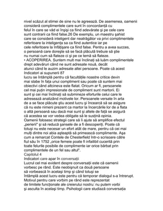 nivel scăzut al stimei de sine nu le agreează. De asemenea, oamenii
consideră complimentele care sunt în concordanţă cu
felul în care se văd ei înşişi ca fiind adevărate şi pe cele care
sunt contrarii ca fiind false.26 De exemplu, un maestru şahist
care se consideră inteligent dar neatrăgător va privi complimentele
referitoare la inteligenţa sa ca fiind autentice iar pe
cele referitoare la înfăţişare ca fiind false. Pentru a avea succes,
o persoană care doreşte să se facă plăcută trebuie să ştie
nu numai cum să flateze ci şi pe ce temă să flateze.
• ACOPERIREA. Suntem mult mai înclinaţi să luăm complimentele
drept adevăruri când ne sunt adresate nouă, decât
atunci când le auzim adresate altei persoane. Poate că acest
Indicatori ai supunerii 87
lucru se întâmplă pentru că facultăţile noastre critice devin
mai slabe în faţa unui compliment sau poate că suntem mai
obiectivi când altcineva este flatat. Oricum ar fi, persoanele
cel mai puţin impresionate de compliment sunt martorii. Ei
sunt şi cei mai înclinaţi să submineze eforturile celui care le
adresează analizând motivele lor. Persoanele versate în arta
de a se face plăcute ştiu acest lucru şi încearcă să se asigure
că nu este nimeni prezent ca martor la încercările lor de a flata
o altă persoană sau dacă mai sunt şi altele de faţă se asigură
că acestea se vor vedea obligate să le susţină opinia.
Oamenii folosesc strategii care să îi ajute să amplifice efectul
„perierii" şi să reducă şansele de a fi descoperiţi. Poate că
totuşi nu este necesar un efort atât de mare, pentru că cei mai
mulţi dintre noi abia aşteaptă să primească complimente. Aşa
cum a remarcat Contele de Chesterfield într-o scrisoare către
fiul său în 1752 „orice femeie poate fi infailibil cucerită prin
toate felurile posibile de complimente iar orice bărbat prin
complimentele de un fel sau altul".
Capitolul 4
Indicatori care apar în conversaţii
Lucrul cel mai evident despre conversaţii este că oamenii
vorbesc pe rând. Este neobişnuit ca două persoane
să vorbească în acelaşi timp şi când totuşi se
întâmplă acest lucru este pentru că temporar dialogul s-a întrerupt.
Motivul pentru care vorbim pe rând este reprezentat
de limitele funcţionale ale creierului nostru: nu putem vorbi
şi asculta în acelaşi timp. Psihologii care studiază conversaţia
 