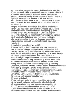 au remarcat că oamenii ştiu extrem de bine când să intervină.
Ei au descoperit că între momentul în care o persoană îşi termină
mesajul şi momentul în care cealaltă începe să vorbească
poate fi un interval de timp atât de scurt încât poate fi considerat
aproape inexistent — în anumite cazuri este mai mic
de 50 de miimi de secundă! Acest lucru se numeşte „tranziţie
lină", pentru că trecerea de la un vorbitor la celălalt este atât
de netedă.1
Regula universală a conversaţiei este „câte o persoană pe
rând". Deşi majoritatea conversaţiilor urmează regula, există
şi momente când oamenii vorbesc în acelaşi timp şi nu se
ascultă unul pe altul. Unele cazuri de „dialog suprapus"
apar fiindcă ascultătorul încearcă să întrerupă pentru a prelua
rolul vorbitorului. Totuşi aşa cum vom vedea mai târziu,
alte cazuri de acelaşi fel apar nu din cauza competiţiei,
ci pur şi simplu pentru că ascultătorul vrea să încurajeze
vorbitorul.
Indicatori care apar în conversaţii 89
Pentru a vorbi pe rând într-o conversaţie este necesar ca
vorbitorul şi ascultătorul să îşi poată indica unul altuia dacă
vor sau nu cuvântul. În principiu acest lucru ar putea fi obţinut
dacă fiecare persoană ar declara ce doreşte dar această metodă
ar fi foarte greoaie şi ineficientă. În schimb, vorbitul pe
rând este organizat printr-un set de semnale convenţionale pe
care oamenii le emit în timp ce vorbesc şi ascultă.2 Din acest
motiv orice conversaţie funcţionează pe două niveluri — un
dialog „oficial", în care se schimbă idei şi opinii, şi un dialog
„neoficial", în care se schimbă semnale despre momentul intervenţiei
următoare şi se exprimă gradul de hotărâre în a continua
conversaţia. Folosind semnale care indică momentul intervenţiei
ascultătorul poate indica dacă vrea să „evite" sau să
„preia" rolul vorbitorului iar vorbitorul dacă vrea să „păstreze"
terenul sau să îl „cedeze" ascultătorului.
Evitarea cuvântului
Există mai mult moduri în care un ascultător poate arăta
că nu vrea să preia rolul vorbitorului şi că este fericit să
rămână ascultător. Unul este producerea „semnalelor de
fond".3 Acestea sunt răspunsuri verbale ca „ei", „da" şi
„mda", repetarea cuvintelor vorbitorului, aprobări din cap
şi zâmbete scurte, care au rolul de a arăta că ascultătorul este
 
