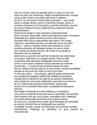 care se urcă pe masa de operaţie pentru a avea un fund mai
mare sau sâni mai voluminoşi. Cleştii supradimensionaţi, bicepşii
uriaşi şi sânii masivi sunt toate nişte arme în războiul
din ce în ce mai acerb al dominanţei şi atracţiei — sunt creaţi
pentru a atrage atenţia, pentru a transmite mesajul, pentru a
surclasa adversarii şi în final pentru a permite individului accesul
la resurse limitate ca hrana, adăpostul sau partenerii sexuali.
Microindicatorii
Există două situaţii în care indicatorii comportamentali
devin mai puţin observabili. Atunci când persoana face o încercare
deliberată de a păstra secretul şi atunci când autorul
dezvăluie fără voia sa adevăratele sale intenţii. Prin însăşi
natura lor, semnalele secrete sunt adresate numai anumitor
indivizi — pentru a rămâne secret este esenţial ca numai
anumite persoane să înţeleagă mesajul iar pentru restul
lumii acesta să rămână ascuns. De multe ori se ajunge la
Gesturile care ne trădează
acest lucru cu ajutorul unui semnal miniatural care este ataşat
unei acţiuni obişnuite ce nu atrage atenţia. Când se află
în prezenţa altor persoane îndrăgostiţii comunică uneori
printr-un cod propriu, folosind cuvinte speciale sau semnale
miniaturale — în acest fel pot schimba mesaje de iubire
fără ca ceilalţi să îşi dea seama. În mod similar, membrii societăţilor
secrete se recunosc de multe ori între ei prin felul
în care dau mâna — de exemplu, zgâriind palma partenerului
sau poziţionând degetele astfel încât celălalt să primească
mesajul fără ca altcineva să vadă ce se petrece. Detectarea
este evitată prin reducerea deliberată a semnalului la minimum.
Şi ca o măsură de protecţie suplimentară, acesta este
ascuns într-o activitate foarte puţin susceptibilă să trezească
bănuieli.
Semnalele miniaturale sunt des întâlnite şi în situaţiile în
care autorul încearcă să ascundă ceea ce gândeşte. De exemplu,
când oamenii mint sau sunt anxioşi, semnalele care îi trădează
şi le arată adevăratele sentimente sunt deseori extrem
de mici şi au o durată foarte scurtă. Spre deosebire de semnalele
pe care le schimbă între ei îndrăgostiţii sau membrii
societăţilor secrete, aceste microsemnale sunt produse complet
neintenţionat. Psihologii au identificat un grup special de
microsemnale
 