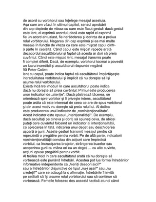 de acord cu vorbitorul sau înţelege mesajul acestuia.
Aşa cum am văzut în ultimul capitol, sensul aprobării
din cap depinde de viteza cu care este făcut gestul: dacă gestul
este lent, el exprimă acordul, dacă este rapid el exprimă
fie un acord entuziast, fie nerăbdarea şi dorinţa de a prelua
rolul vorbitorului. Negarea din cap exprimă şi ea mai multe
mesaje în funcţie de viteza cu care este mişcat capul dintr-
o parte în cealaltă. Când capul este mişcat repede arată
dezacordul ascultătorului şi faptul că acesta ar dori să preia
cuvântul. Când este mişcat lent, mesajul transmis poate
fi complet diferit. Dacă, de exemplu, vorbitorul tocmai a povestit
un lucru incredibil şi ascultătorul răspunde negând
90 Peter Collett
lent cu capul, poate indica faptul că ascultătorul împărtăşeşte
incredulitatea vorbitorului şi implicit că nu doreşte să îşi
asume rolul vorbitorului.
Există încă trei moduri în care ascultătorul poate indica
dacă nu doreşte să preia cuvântul. Primul este producerea
unor indicatori de „atenţie". Dacă păstrează tăcerea, se
orientează spre vorbitor şi îl priveşte intens, ascultătorul
poate arăta că este interesat de ceea ce are de spus vorbitorul
şi din acest motiv nu doreşte să preia rolul lui. Al doilea
este producerea unui indicator de „nonintenţionalitate".
Acest indicator este opusul „intenţionalităţii". De exemplu,
dacă ascultaţi pe cineva şi doriţi să spuneţi ceva, de obicei
puteţi cere cuvântul folosind un indicator al intenţionalităţii,
ca aplecarea în faţă, ridicarea unui deget sau deschiderea
uşoară a gurii. Aceste gesturi transmit mesajul pentru că
reprezintă o pregătire pentru vorbit. Pe de altă parte, indicatorii
nonintenţionalităţii constau din acţiuni care împiedică
vorbitul, ca încrucişarea braţelor, strângerea buzelor sau
acoperirea gurii cu mâna ori cu un deget — cu alte cuvinte,
acţiuni opuse pregătirii pentru vorbit.
Al treilea mod în care ascultătorul arată că nu doreşte să
vorbească este punând întrebări. Acestea pot lua forma întrebărilor
informative independente ca „Veniţi deseori aici?"
sau a întrebărilor disjunctive de tipul „nu-i aşa?" sau „nu
credeţi?" care se adaugă la o afirmaţie. Întrebările îl invită
pe celălalt să îşi asume rolul vorbitorului sau să continue să
vorbească. Femeile folosesc des această tactică atunci când
 