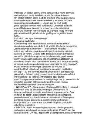 întâlnesc un bărbat pentru prima oară; produc multe semnale
de fond şi pun multe întrebări care le fac să pară atente.
Un bărbat tratat în acest mod de o femeie tinde să presupună
că aceasta este sincer interesată de el şi se simte încurajat
să continue să vorbească — uneori atât de mult încât
preia aproape complet rolul vorbitorului. Deoarece bărbatul
este atât de atent la ceea ce spune, de multe ori uită să
mai pună întrebări femeii despre ea. Femeile încep frecvent
prin a facilita dialogul bărbatului şi sfârşesc regretând acest
lucru.
Indicatori care apar în conversaţii
Preluarea cuvântului
Când deţineţi rolul ascultătorului, aveţi mai multe moduri
de a-i arăta vorbitorului că doriţi să vorbiţi. Unul este producerea
„semnalelor de avertisment" — de exemplu, ridicarea
mâinii sau mărirea uşoară a ochilor pentru a-i arăta celuilalt
că doriţi să vorbiţi. Un altul este deschiderea gurii şi tragerea
aerului în plămâni cu zgomot — cu alte cuvinte, producerea
unor versiuni uşor exagerate ale „mişcărilor pregătitoare" pe
care le-aţi face în mod normal chiar înainte de a începe să vorbiţi.
Al treilea mod este producerea unor „semnale de fond negative".
Puteţi încerca să convingeţi vorbitorul să renunţe la
cuvânt oftând, uitându-vă în altă parte sau dând nerăbdător
din cap — cu alte cuvinte, făcând lucruri care îl pot descuraja
pe vorbitor. În final, puteţi oricând încerca să preluaţi cuvântul
întrerupându-l pe vorbitor. Întreruperile apar atunci
când două persoane vorbesc în acelaşi timp, dar nu toate cazurile
de dialog simultan pot fi considerate întreruperi. Există
trei feluri de intervenţii care se suprapun:
• ÎNCURAJAREA. Apare arunci când ascultătorul face o remarcă
pozitivă în timp ce partenerul vorbeşte. De exemplu, în
timp ce partenerul vorbeşte ascultătorul ar putea spune „Sunt
complet de acord". Deşi această intervenţie se suprapune
peste discursul vorbitorului nu este considerată o întrerupere
pentru că nu are scopul de a transfera rolul vorbitorului —
intenţia este de a păstra atât vorbitorul cât şi ascultătorul în
rolurile lor respective.
• RIPOSTA. Acest lucru se întâmplă atunci când o persoană
vorbeşte şi ascultătorul spune ceva de genul „Prostii!" sau „Nu
sunt de acord". Din nou, deşi există o suprapunere, aceste intervenţii
 