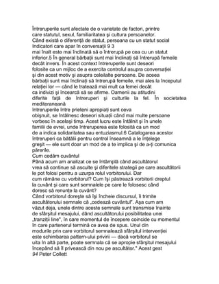 Întreruperile sunt afectate de o varietate de factori, printre
care statutul, sexul, familiaritatea şi cultura persoanelor.
Când există o diferenţă de statut, persoana cu un statut social
Indicatori care apar în conversaţii 9 3
mai înalt este mai înclinată să o întrerupă pe cea cu un statut
inferior.5 În general bărbaţii sunt mai înclinaţi să întrerupă femeile
decât invers. În acest context întreruperile sunt deseori
folosite ca un mijloc de a exercita controlul asupra conversaţiei
şi din acest motiv şi asupra celeilalte persoane. De aceea
bărbaţii sunt mai înclinaţi să întrerupă femeile, mai ales la începutul
relaţiei lor — când le tratează mai mult ca femei decât
ca indivizi şi încearcă să se afirme. Oamenii au atitudini
diferite faţă de întreruperi şi culturile la fel. În societatea
mediteraneană
întreruperile între prieteni apropiaţi sunt ceva
obişnuit, se întâlnesc deseori situaţii când mai multe persoane
vorbesc în acelaşi timp. Acest lucru este întâlnit şi în unele
familii de evrei, unde întreruperea este folosită ca un mod
de a indica solidaritatea sau entuziasmul.6 Catalogarea acestor
întreruperi ca bătălii pentru control înseamnă a le înţelege
greşit — ele sunt doar un mod de a te implica şi de a-ţi comunica
părerile.
Cum cedăm cuvântul
Până acum am analizat ce se întâmplă când ascultătorul
vrea să continue să asculte şi diferitele strategii pe care ascultătorii
le pot folosi pentru a uzurpa rolul vorbitorului. Dar
cum rămâne cu vorbitorul? Cum îşi păstrează vorbitorii dreptul
la cuvânt şi care sunt semnalele pe care le folosesc când
doresc să renunţe la cuvânt?
Când vorbitorul doreşte să îşi încheie discursul, îi trimite
ascultătorului semnale că „cedează cuvântul". Aşa cum am
văzut deja, unele dintre aceste semnale sunt transmise înainte
de sfârşitul mesajului, dând ascultătorului posibilitatea unei
„tranziţii line", în care momentul de începere coincide cu momentul
în care partenerul termină ce avea de spus. Unul din
modurile prin care vorbitorul semnalează sfârşitul intervenţiei
este schimbarea pattern-ului privirii — dacă vorbitorul se
uita în altă parte, poate semnala că se apropie sfârşitul mesajului
începând să îl privească din nou pe ascultător." Acest gest
94 Peter Collett
 