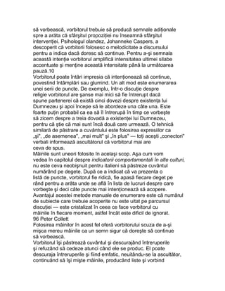 să vorbească, vorbitorul trebuie să producă semnale adiţionale
spre a arăta că sfârşitul propoziţiei nu înseamnă sfârşitul
intervenţiei. Psihologul olandez, Johanneke Caspers, a
descoperit că vorbitorii folosesc o melodicitate a discursului
pentru a indica dacă doresc să continue. Pentru a-şi semnala
această intenţie vorbitorul amplifică intensitatea ultimei silabe
accentuate şi menţine această intensitate până la următoarea
pauză.10
Vorbitorul poate întări impresia că intenţionează să continue,
povestind întâmplări sau glumind. Un alt mod este enumerarea
unei serii de puncte. De exemplu, într-o discuţie despre
religie vorbitorul are şanse mai mici să fie întrerupt dacă
spune partenerei că există cinci dovezi despre existenţa lui
Dumnezeu şi apoi începe să le abordeze una câte una. Este
foarte puţin probabil ca ea să îl întrerupă în timp ce vorbeşte
să zicem despre a treia dovadă a existenţei lui Dumnezeu,
pentru că ştie că mai sunt încă două care urmează. O tehnică
similară de păstrare a cuvântului este folosirea expresiilor ca
„şi", „de asemenea", „mai mult" şi „în plus" — toţi aceşti „conectori"
verbali informează ascultătorul că vorbitorul mai are
ceva de spus.
Mâinile sunt uneori folosite în acelaşi scop. Aşa cum vom
vedea în capitolul despre indicatorii comportamentali în alte culturi,
nu este ceva neobişnuit pentru italieni să păstreze cuvântul
numărând pe degete. După ce a indicat că va prezenta o
listă de puncte, vorbitorul fie ridică, fie apasă fiecare deget pe
rând pentru a arăta unde se află în lista de lucruri despre care
vorbeşte şi deci câte puncte mai intenţionează să acopere.
Avantajul acestei metode manuale de enumerare este că numărul
de subiecte care trebuie acoperite nu este uitat pe parcursul
discuţiei — este cristalizat în ceea ce face vorbitorul cu
mâinile în fiecare moment, astfel încât este dificil de ignorat.
96 Peter Collett
Folosirea mâinilor în acest fel oferă vorbitorului scuza de a-şi
mişca mereu mâinile ca un semn sigur că doreşte să continue
să vorbească.
Vorbitorul îşi păstrează cuvântul şi descurajând întreruperile
şi refuzând să cedeze atunci când ele se produc. El poate
descuraja întreruperile şi fiind emfatic, neuitându-se la ascultător,
continuând să îşi mişte mâinile, producând liste şi vorbind
 