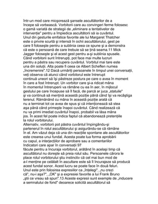 într-un mod care micşorează şansele ascultătorilor de a
începe să vorbească. Vorbitorii care au convingeri ferme folosesc
o gamă variată de strategii de „eliminare a tentativelor de
intervenţie" pentru a împiedica ascultătorii să ia cuvântul.
Unul din gesturile emfatice favorite ale lui Margaret Thatcher
este o privire scurtă şi intensă în ochii ascultătorului, gest pe
care îl foloseşte pentru a sublinia ceea ce spune şi a demonstra
că este o persoană de care trebuie să se ţină seama.11 Mick
Jagger foloseşte şi el acest gest pentru a-şi sublinia spusele.
Când vorbitorii sunt întrerupţi, pot face mai multe lucruri
pentru a păstra sau recupera cuvântul. Vorbitul mai tare este
una din soluţii. Alta poate fi ceea ce Albert Scheflen numea
„încremenire".12 Dacă urmăriţi persoanele în timpul unei conversaţii,
veţi observa că atunci când vorbitorul este întrerupt
continuă uneori să îşi păstreze postura pe care o avea în moment
în care a fost întrerupt. Un vorbitor care şi-a ridicat mâna
în momentul întreruperii va rămâne cu ea în aer, în mijlocul
gestului pe care începuse să îl facă, de parcă ar juca „statuile"
şi va continuă să menţină această poziţie până când îşi va recâştiga
terenul. Rămânând cu mâna în această poziţie arată că
nu a terminat tot ce avea de spus şi că intenţionează să stea
aşa până când primeşte înapoi cuvântul. Când realizează că
nu va primi imediat cuvântul înapoi, probabil va lăsa mâna
jos. În acest fel poate indica faptul că abandonează pretenţiile
la rolul vorbitorului.
Alternativ, vorbitorii pot păstra cuvântul împingându-şi
partenerul în rolul ascultătorului şi asigurându-se că rămâne
în el. Am văzut deja că una din reacţiile spontane ale ascultătorilor
este crearea unui fundal. Acesta poate lua forma aprobării
cu capul, a interjecţiilor de aprobare sau a comentariilor
Indicatori care apar în conversaţii 97
făcute pentru a încuraja vorbitorul, arătând în acelaşi timp că
ascultătorul nu doreşte să preia rolul său. Persoanele cărora le
place rolul vorbitorului ştiu instinctiv că cel mai bun mod de
a-l menţine pe celălalt în ascultare este să îl încurajeze să producă
acest fundal sonor. Acest lucru se poate face în două feluri.
Unul este prin folosirea expresiilor ca „înţelegi", „nu crezi
că", nu-i aşa?", „OK" şi a expresiei favorite a lui Frank Bruno
„ştii ce vreau să spun".13 Aceste expresii sunt exemple de „inducere
a semnalului de fond" deoarece solicită ascultătorul să
 