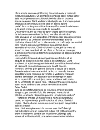 ofere aceste semnale şi îl împing din acest motiv şi mai mult
în rolul de ascultător. Un alt mod de a induce acest fundal sonor
este recompensarea ascultătorului ori de câte ori produce
aceste semnale. Dacă vorbitorul zâmbeşte sau îi aruncă o privire
afectuoasă partenerului ori de câte ori acesta spune
„mda", în scurt timp ascultătorul va amplifica acest fundal sonor
şi în acest proces se va exclude de la cuvânt.
O expresie ca „ştii ce vreau să spun" poate servi ca exemplu
de inducere a semnalului de fond, mai ales atunci când
este spusă pe un ton ascendent, întrebător. Dar aceeaşi expresie
poate servi şi ca „indicator al comprehensibilităţii" sau ca
„indicator al acordului" — cu alte cuvinte, ca o afirmaţie declarativă
care rezumă presupusa înţelegere sau acordul dintre
ascultător şi vorbitor. Când vorbitorul spune „ştii ce vreau să
spun", nu cere neapărat să i se ofere un fundal; el poate pur
şi simplu să încerce să determine ascultătorul să accepte punctul
său de vedere.
Unii vorbitori încearcă să monopolizeze cuvântul şi să se
asigure că dispun de atenţia totală a ascultătorului. Când
vorbitorul îşi apără cu agresivitate rolul, ascultătorul este înclinat
să răspundă prin orientarea corpului în altă direcţie,
ferindu-şi privirea şi în general căutând o ocazie de a scăpa.
Aceasta este o inversare a stării de lucruri normale în care
ascultătorul este mai atent la vorbitor şi vorbitorul mai puţin
atent la ascultător. Un ascultător care se retrage în acest
fel nu reprezintă o ameninţare pentru vorbitorul avid pentru
că nu urmăreşte să-i preia rolul. Totuşi pentru a preîntâmpina
acest lucru, vorbitorul are uneori nevoie să se asi98
Peter Collett
gure că ascultătorul rămâne pe locul său. Uneori îşi poate
atinge scopul la modul fizic. De exemplu, în secolul al
XIX-lea, era foarte răspândită practica „prinderii de nasture"
— vorbitorul prindea un nasture de la haina ascultătorului
pentru a-i reţine atenţia şi a-l împiedica să plece. Eseistul
englez, Charles Lamb, ne oferă o descriere puţin exagerată a
acestei practici:
într-o dimineaţă plecasem de la casa mea din Enfield şi
mă îndreptam spre un restaurant indian, mă grăbeam pentru
eram în întârziere, când m-am întâlnit cu Coleridge care
venea să îmi facă o vizită; era extrem de entuziasmat de o
 