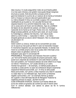 idee nouă şi, în ciuda asigurărilor mele că sunt foarte grăbit,
m-a tras spre intrarea unei grădini neocupate lângă marginea
drumului şi acolo, feriţi de privirile curioase printr-un
gard de brebenel m-a prins de un nasture de la haină şi închizând
ochii a început un discurs elocvent gesticulând uşor
cu mâna dreaptă în timp ce cuvintele curgeau într-o succesiune
nesfârşită de pe buzele lui. Am ascultat fermecat dar
clopotul bisericii mi-a amintit îndatoririle mele. Am văzut
că nu avea sens să încerc să mă eliberez. Aşa că, profitând
de faptul că era absorbit de subiect, am tăiat cu briceagul
nasturele de la haină şi am fugit. Peste cinci ore, trecând pe
lângă aceeaşi grădină, pe drumul spre casă, am auzit vocea
lui Coleridge şi, uitându-mă înăuntru, l-am văzut acolo
stând cu ochii închişi — nasturele în mână — iar mâna
dreaptă gesticula ca atunci când îl lăsasem. Nici nu observase
că plecasem.14
Discursul
Când vorbim cu cineva, tindem să ne concentrăm pe ceea
ce ne spune şi mai puţin pe felul în care ne transmite mesajul
în momentul respectiv sau pe expresiile folosite. O atenţie mai
mare la cuvintele propriu-zise ne-ar putea oferi informaţii unice
despre ceea ce gândesc oamenii.15
Indicatori care apar în conversaţii 99
PRONUMELE. Persoanele care folosesc frecvent cuvântul
„eu" tind să fie foarte preocupate de propria persoană, deşi
acest lucru depinde de contextul în care este folosit cuvântul.
Cei care preferă „noi" încearcă adesea să evite referiri la ei înşişi
ca indivizi. Folosirea lui „noi" poate denota şi un cadru
mental mai general — de exemplu, un bărbat poate pleca în
vacanţă cu soţia pentru ca apoi să vorbească despre experienţa
respectivă folosind pronumele „eu", în timp ce altul poate
folosi pronumele „noi" pentru a lăsa impresia că a fost în vacanţă
cu soţia deşi nu s-a întâmplat aşa. Apoi avem şi folosirea
regală a pronumelui „noi". Un exemplu faimos şi destul
de sugestiv a fost afirmaţia făcută de Margaret Thatcher la
naşterea primului ei nepot, „Suntem bunică".
CUM ATRAGEM ATENŢIA. Oamenii sunt foarte diferiţi din
punct de vedere al gradului de confort pe care îl resimt când
sunt în centrul atenţiei. Cei cărora le place să fie în lumina
reflectorului
 