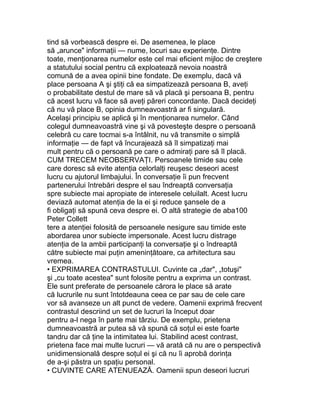 tind să vorbească despre ei. De asemenea, le place
să „arunce" informaţii — nume, locuri sau experienţe. Dintre
toate, menţionarea numelor este cel mai eficient mijloc de creştere
a statutului social pentru că exploatează nevoia noastră
comună de a avea opinii bine fondate. De exemplu, dacă vă
place persoana A şi ştiţi că ea simpatizează persoana B, aveţi
o probabilitate destul de mare să vă placă şi persoana B, pentru
că acest lucru vă face să aveţi păreri concordante. Dacă decideţi
că nu vă place B, opinia dumneavoastră ar fi singulară.
Acelaşi principiu se aplică şi în menţionarea numelor. Când
colegul dumneavoastră vine şi vă povesteşte despre o persoană
celebră cu care tocmai s-a întâlnit, nu vă transmite o simplă
informaţie — de fapt vă încurajează să îl simpatizaţi mai
mult pentru că o persoană pe care o admiraţi pare să îl placă.
CUM TRECEM NEOBSERVAŢI. Persoanele timide sau cele
care doresc să evite atenţia celorlalţi reuşesc deseori acest
lucru cu ajutorul limbajului. În conversaţie îi pun frecvent
partenerului întrebări despre el sau îndreaptă conversaţia
spre subiecte mai apropiate de interesele celuilalt. Acest lucru
deviază automat atenţia de la ei şi reduce şansele de a
fi obligaţi să spună ceva despre ei. O altă strategie de aba100
Peter Collett
tere a atenţiei folosită de persoanele nesigure sau timide este
abordarea unor subiecte impersonale. Acest lucru distrage
atenţia de la ambii participanţi la conversaţie şi o îndreaptă
către subiecte mai puţin ameninţătoare, ca arhitectura sau
vremea.
• EXPRIMAREA CONTRASTULUI. Cuvinte ca „dar", „totuşi"
şi „cu toate acestea" sunt folosite pentru a exprima un contrast.
Ele sunt preferate de persoanele cărora le place să arate
că lucrurile nu sunt întotdeauna ceea ce par sau de cele care
vor să avanseze un alt punct de vedere. Oamenii exprimă frecvent
contrastul descriind un set de lucruri la început doar
pentru a-l nega în parte mai târziu. De exemplu, prietena
dumneavoastră ar putea să vă spună că soţul ei este foarte
tandru dar că ţine la intimitatea lui. Stabilind acest contrast,
prietena face mai multe lucruri — vă arată că nu are o perspectivă
unidimensională despre soţul ei şi că nu îi aprobă dorinţa
de a-şi păstra un spaţiu personal.
• CUVINTE CARE ATENUEAZĂ. Oamenii spun deseori lucruri
 