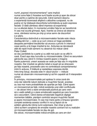 numit „expresii micromomentane" care implică
numai zona feţei.2 Acestea sunt foarte scurte şi apar de obicei
doar pentru o optime de secundă. Când oamenii descriu
o experienţă dureroasă afişând o atitudine curajoasă, nu de
puţine ori îşi trădează disconfortul schimbându-şi puţin expresia
facială. O dată zâmbesc dând impresia că experienţa
nu i-a afectat deloc; în momentul următor faţa lor se transformă
în cea mai scurtă grimasă. Apoi, înainte ca cineva să observe
ceva, zâmbetul revine pe chip şi orice semn de disconfort
s-a şters.
Caracteristica distinctivă a microsemnalelor faciale este viteza
desfăşurării lor — este ca şi cum cineva ar trage perdelele
deoparte permiţând trecătorilor să arunce o privire în interiorul
casei pentru a le trage imediat la loc. Acţiunea se derulează
atât de rapid încât oamenii nu observă nici măcar când
Peter Collett
se dau perdelele la o parte şi cu atât mai puţin ce se află în
casă. Exact aşa stau lucrurile cu microsemnalele. Când ne ascundem
gândurile sau când în mintea noastră apare o imagine
foarte puternică, uneori aceasta se vede pe faţa sau în mişcările
noastre. Dar imediat ce gândul rebel a reuşit să se strecoare
pe faţa noastră, procesele care ne controlează comportamentul
intră în acţiune, îl înlătură şi restabilesc expresia dorită,
între timp totuşi, dovada este în văzul tuturor — trebuie
numai să observăm microsemnalul şi să fim capabili să îl interpretăm
corect.
În principiu, microsemnalele pot apărea în orice zonă din
corp dar datorită naturii delicate a muşchilor faciali, acestea
au cea mai mare probabilitate de apariţie pe faţă. Când apare
un microsemnal pe faţă, indică existenţa unei stări conflictuale
— de obicei între o stare emoţională pozitivă pe care vrem
să o vadă ceilalţi şi o stare emoţională negativă pe care încercăm
să o ascundem. Când starea emoţională negativă câştigă
momentan bătălia, pierdem controlul asupra muşchilor faciali
şi apare microsemnalul. În cea mai mare parte a timpului ignorăm
complet existenţa acestui conflict în noi şi faptul că ne
arătăm gândurile intime lumii exterioare. Dar chiar şi atunci
când suntem conştienţi de emoţiile noastre contrarii tot nu realizăm
că microsemnalele faciale ne dau de gol.
De obicei, microsemnalele indică emoţiile pe care am dori
 